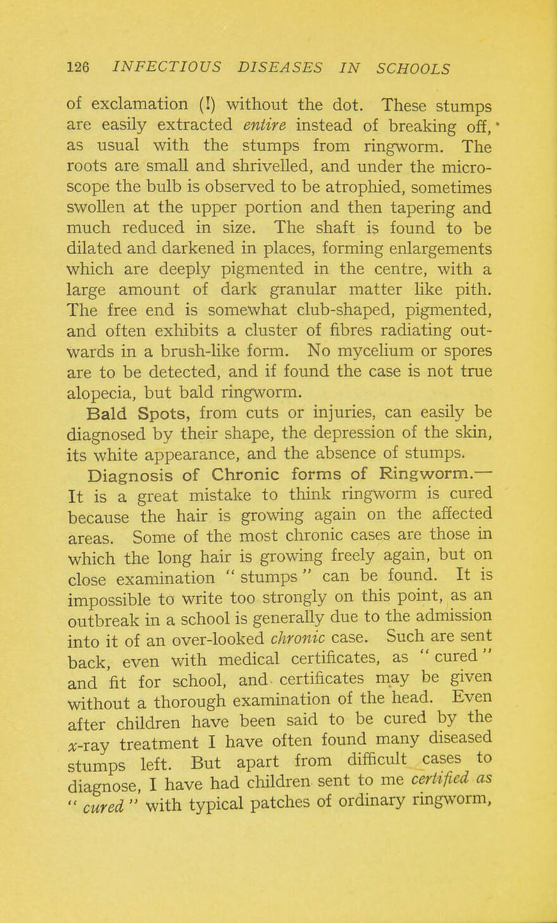of exclamation (!) without the dot. These stumps are easily extracted entire instead of breaking off, * as usual with the stumps from ringworm. The roots are small and shrivelled, and under the micro- scope the bulb is observed to be atrophied, sometimes swollen at the upper portion and then tapering and much reduced in size. The shaft is found to be dilated and darkened in places, forming enlargements which are deeply pigmented in the centre, with a large amount of dark granular matter like pith. The free end is somewhat club-shaped, pigmented, and often exhibits a cluster of fibres radiating out- wards in a brush-like form. No mycelium or spores are to be detected, and if found the case is not true alopecia, but bald ringworm. Bald Spots, from cuts or injuries, can easily be diagnosed by their shape, the depression of the skin, its white appearance, and the absence of stumps. Diagnosis of Chronic forms of Ringworm.— It is a great mistake to think ringworm is cured because the hair is growing again on the affected areas. Some of the most chronic cases are those in which the long hair is growing freely again, but on close examination  stumps  can be found. It is impossible to write too strongly on this point, as an outbreak in a school is generally due to the admission into it of an over-looked chronic case. Such are sent back, even with medical certificates, as  cured and 'fit for school, and certificates may be given without a thorough examination of the head. Even after children have been said to be cured by the A;-ray treatment I have often found many diseased stumps left. But apart from difficult cases to diagnose, I have had children sent to me cerhfied as  cured ' with typical patches of ordinary ringworm.