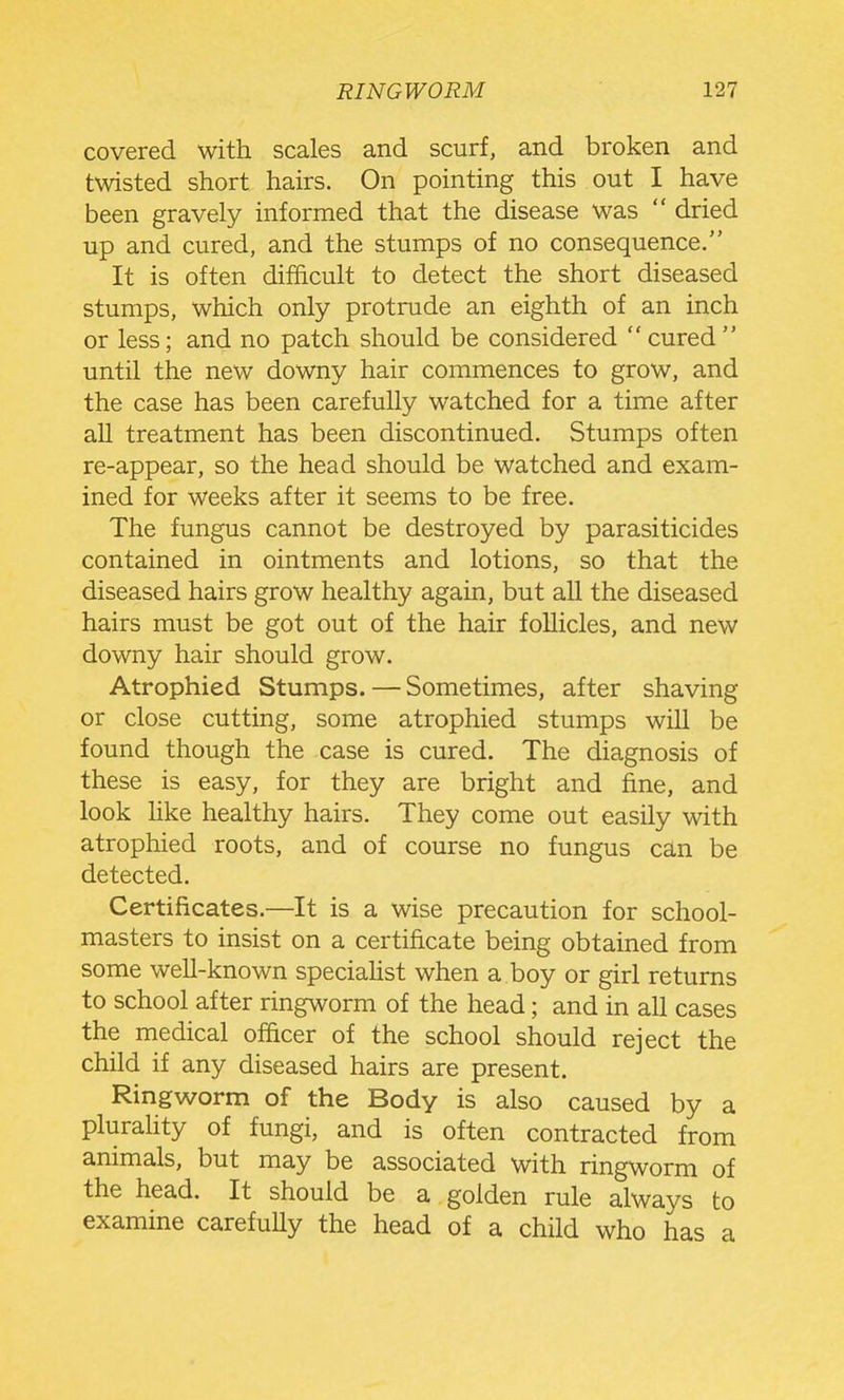 covered with scales and scurf, and broken and twisted short hairs. On pointing this out I have been gravely informed that the disease was  dried up and cured, and the stumps of no consequence. It is often difficult to detect the short diseased stumps, which only protrude an eighth of an inch or less; and no patch should be considered cured until the new downy hair commences to grow, and the case has been carefully watched for a time after aU treatment has been discontinued. Stumps often re-appear, so the head should be watched and exam- ined for weeks after it seems to be free. The fungus cannot be destroyed by parasiticides contained in ointments and lotions, so that the diseased hairs grow healthy again, but all the diseased hairs must be got out of the hair follicles, and new downy hair should grow. Atrophied Stumps. — Sometimes, after shaving or close cutting, some atrophied stumps will be found though the case is cured. The diagnosis of these is easy, for they are bright and fine, and look like healthy hairs. They come out easily with atrophied roots, and of course no fungus can be detected. Certificates.—It is a wise precaution for school- masters to insist on a certificate being obtained from some well-known speciahst when a boy or girl returns to school after ringworm of the head; and in all cases the medical officer of the school should reject the child if any diseased hairs are present. Ringworm of the Body is also caused by a pluraHty of fungi, and is often contracted from animals, but may be associated with ringworm of the head. It should be a golden rule always to examine carefully the head of a child who has a