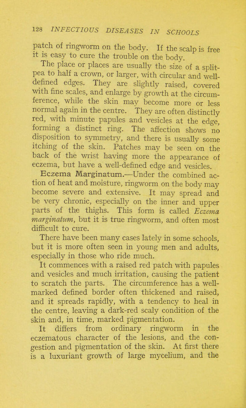 patch of ringworm on the body. If the scalp is free it IS easy to cure the trouble on the body. The place or places are usually the size of a split- pea to half a crown, or larger, with circular and well- defined edges. They are slightly raised, covered with fine scales, and enlarge by growth at the circum- ference, while the skin may become more or less normal again in the centre. They are often distinctly red, with minute papules and vesicles at the edge, forming a distinct ring. The affection shows no disposition to symmetry, and there is usually some itching of the skin. Patches may be seen on the back of the wrist having more the appearance of eczema, but have a well-defined edge and vesicles. Eczema Marginatum.—Under the combined ac- tion of heat and moisture, ringworm on the body may become severe and extensive. It may spread and be very chronic, especially on the inner and upper parts of the thighs. This form is called Eczema marginatum, but it is true ringworm, and often most difficult to cure. There have been many cases lately in some schools, but it is more often seen in young men and adults, especially in those who ride much. It commences with a raised red patch with papules and vesicles and much irritation, causing the patient to scratch the parts. The circumference has a weU- marked defined border often thickened and raised, and it spreads rapidly, with a tendency to heal in the centre, leaving a dark-red scaly condition of the skin and, in time, marked pigmentation. It differs from ordinary ring\\'orm in the eczematous character of the lesions, and the con- gestion and pigmentation of the skin. At first there is a luxuriant growth of large mycelium, and the