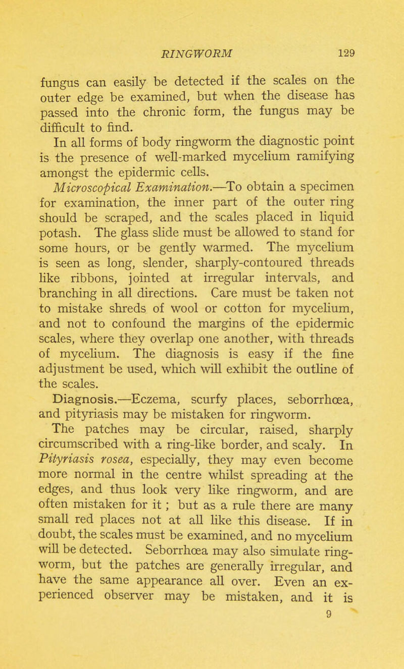 fungus can easily be detected if the scales on the outer edge be examined, but when the disease has passed into the chronic form, the fungus may be difficult to find. In all forms of body ringworm the diagnostic point is the presence of well-marked mycelium ramifying amongst the epidermic cells. Microscopical Examination.—^To obtain a specimen for examination, the inner part of the outer ring should be scraped, and the scales placed in liquid potash. The glass sHde must be allowed to stand for some hours, or be gently warmed. The mycelium is seen as long, slender, sharply-contoured threads like ribbons, jointed at irregular intervals, and branching in all directions. Care must be taken not to mistake shreds of wool or cotton for mycelium, and not to confound the margins of the epidermic scales, where they overlap one another, with threads of mycelium. The diagnosis is easy if the fine adjustment be used, which will exhibit the outline of the scales. Diagnosis.—Eczema, scurfy places, seborrhoea, and pityriasis may be mistaken for ringworm. The patches may be circular, raised, sharply circumscribed with a ring-like border, and scaly. In Pityriasis rosea, especially, they may even become more normal in the centre whilst spreading at the edges, and thus look very like ringworm, and are often mistaken for it; but as a rule there are many small red places not at all hke this disease. If in doubt, the scales must be examined, and no mycelium will be detected. Seborrhoea may also simulate ring- worm, but the patches are generally irregular, and have the same appearance all over. Even an ex- perienced observer may be mistaken, and it is 9