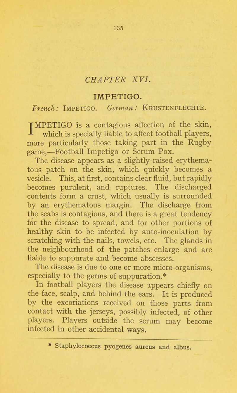 CHAPTER XVI. IMPETIGO. French: Impetigo. German: Krustenflechte. IMPETIGO is a contagious affection of the skin, which is specially hable to affect football players, more particularly those taking part in the Rugby game,—^FootbaU Impetigo or Scrum Pox. The disease appears as a slightly-raised erythema- tous patch on the skin, which quickly becomes a vesicle. This, at first, contains clear fluid, but rapidly becomes purulent, and ruptures. The discharged contents form a crust, which usually is surrounded by an erythematous margin. The discharge from the scabs is contagious, and there is a great tendency for the disease to spread, and for other portions of healthy skin to be infected by auto-inoculation by scratching with the nails, towels, etc. The glands in the neighbourhood of the patches enlarge and are liable to suppurate and become abscesses. The disease is due to one or more micro-organisms, especially to the germs of suppuration.* In football players the disease appears chiefly on the face, scalp, and behind the ears. It is produced by the excoriations received on those parts from contact with the jerseys, possibly infected, of other players. Players outside the scrum may become infected in other accidental ways. * Staphylococcus pyogenes aureus and albus.