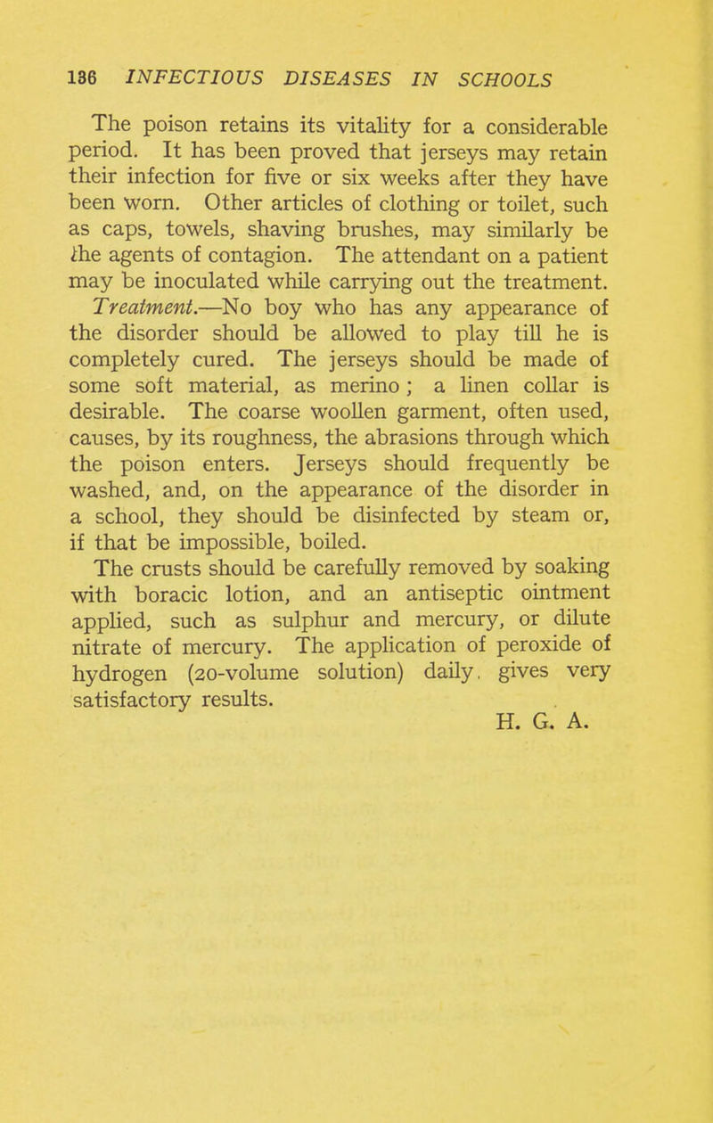 The poison retains its vitality for a considerable period. It has been proved that jerseys may retain their infection for five or six weeks after they have been worn. Other articles of clothing or toilet, such as caps, towels, shaving brushes, may similarly be ihe agents of contagion. The attendant on a patient may be inoculated while carrying out the treatment. Treatment.—No boy who has any appearance of the disorder should be allowed to play till he is completely cured. The jerseys should be made of some soft material, as merino ; a linen collar is desirable. The coarse woollen garment, often used, causes, by its roughness, the abrasions through which the poison enters. Jerseys should frequently be washed, and, on the appearance of the disorder in a school, they should be disinfected by steam or, if that be impossible, boiled. The crusts should be carefully removed by soaking with boracic lotion, and an antiseptic ointment applied, such as sulphur and mercury, or dilute nitrate of mercury. The apphcation of peroxide of hydrogen (20-volume solution) daily, gives very satisfactory results. H. G. A.