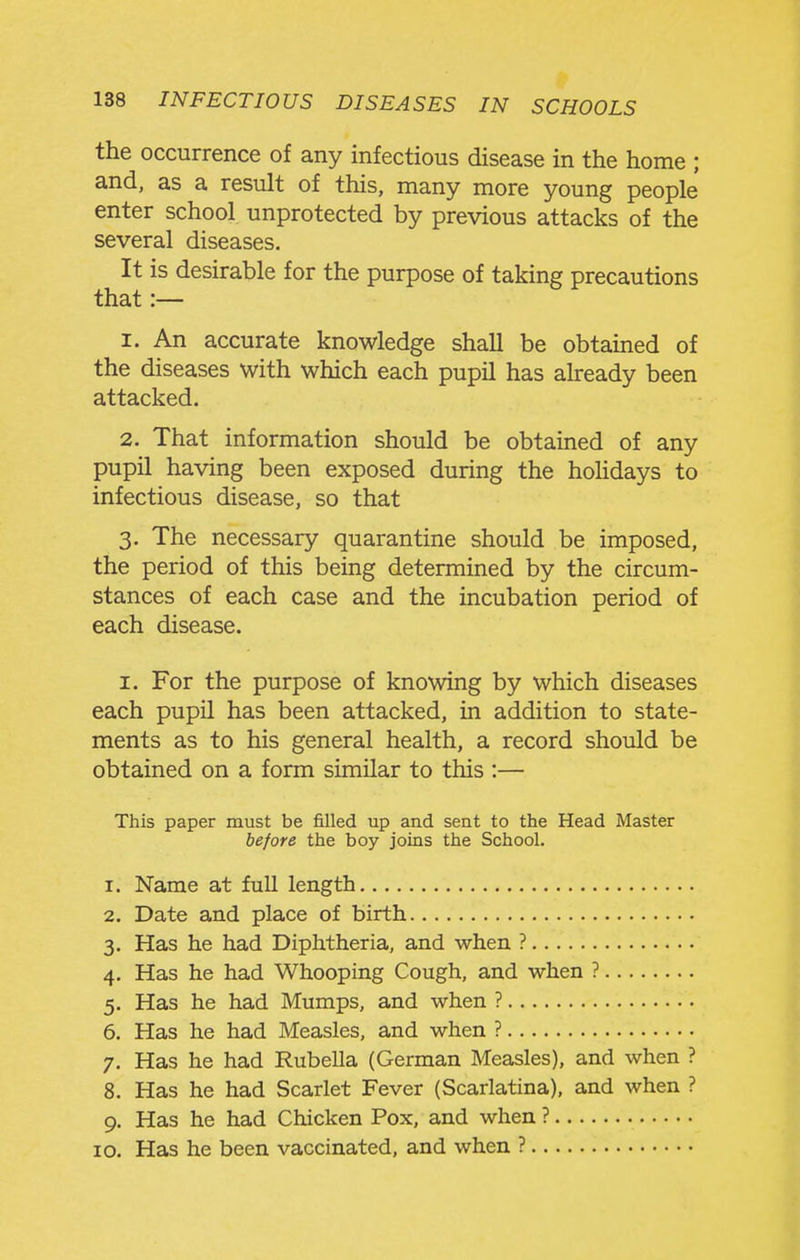 the occurrence of any infectious disease in the home ; and, as a result of this, many more young people enter school unprotected by previous attacks of the several diseases. It is desirable for the purpose of taking precautions that :— 1. An accurate knowledge shall be obtained of the diseases with which each pupil has already been attacked. 2. That information should be obtained of any pupil having been exposed during the hoUdays to infectious disease, so that 3. The necessary quarantine should be imposed, the period of this being determined by the circum- stances of each case and the incubation period of each disease. I. For the purpose of knowing by which diseases each pupil has been attacked, in addition to state- ments as to his general health, a record should be obtained on a form similar to this :— This paper must be filled up and sent to the Head Master before the boy joins the School. 1. Name at full length 2. Date and place of birth 3. Has he had Diphtheria, and when ? 4. Has he had Whooping Cough, and when ? 5. Has he had Mumps, and when ? 6. Has he had Measles, and when ? 7. Has he had Rubella (German Measles), and when ? 8. Has he had Scarlet Fever (Scarlatina), and when ? 9. Has he had Chicken Fox, and when ? 10. Has he been vaccinated, and when ?