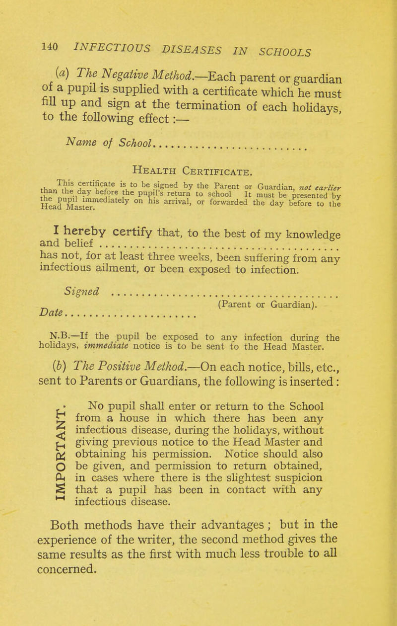 {a) The Negative Method.—Ed.ch. parent or guardian of a pupil IS supplied with a certificate which he must fiU up and sign at the termination of each hoHdays to the following effect:— Name of School, Health Certificate. th^J^h^ H^^'h^f•f.^^'^ P^''^'^' °^ Guardian, n<,i earlUr tK^r, ^° ^ '° It 'St be presented by Head mLIS^ ° ^^^^^^^^ day before to the I hereby certify that, to the best of my knowledge and belief has not, for at least three weeks, been suffering from any- infectious ailment, or been exposed to infection. Date Signed (Parent or Guardian). N.B.—If the pupil be exposed to anv infection during the holidays, immediate notice is to be sent to the Head Master. {h) The Positive Method.—On each notice, bills, etc., sent to Parents or Guardians, the following is inserted: • No pupil shall enter or return to the School ^ from a house in which there has been any ^ infectious disease, during the holidays, without giving previous notice to the Head Master and obtaining his permission. Notice should also O be given, and permission to return obtained, in cases where there is the slightest suspicion ^ that a pupil has been in contact with any *^ infectious disease. Both methods have their advantages; but in the experience of the writer, the second method gives the same results as the first with much less trouble to all concerned.