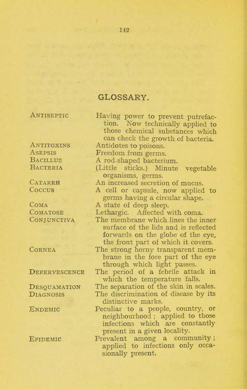 Antiseptic Antitoxins Asepsis Bacillus Bacteria Catarrh Coccus Coma Comatose Conjunctiva Cornea Defervescence Desquamation Diagnosis Endemic Epidemic GLOSSARY. Having power to prevent putrefac- tion. Now technically applied to those chemical substances which can check the growth of bacteria. Antidotes to poisons. Freedom from germs. A rod-shaped bacterium. (Little sticks.) Minute vegetable organisms, germs. An increased secretion of mucus. A cell or capsule, now applied to germs having a circular shape. A state of deep sleep. Lethargic. Affected with coma. The membrane which lines the inner surface of the lids and is reflected forwards on the globe of the eye, the front part of which it covers. The strong horny transparent mem- brane in the fore part of the eye through which light passes. The period of a febrile attack in which the temperature falls. The separation of the skin in scales. The discrimination of disease by its distinctive marks. Pecuhar to a people, country, or neighbourhood ; applied to those infections which are constantly present in a given locality. Prevalent among a community; applied to infections only occa- sionally present.