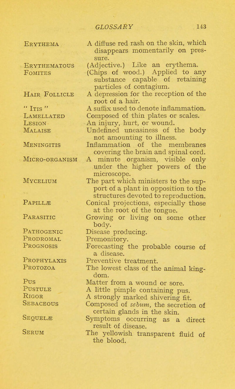 Erythema Erythematous FOMITES Hair Follicle Itis Lamellated Lesion Malaise Meningitis Micro-organism Mycelium Papillae Parasitic Pathogenic Prodromal Prognosis Prophylaxis Protozoa Pus Pustule Rigor Sebaceous Sequels Serum A diifuse red rash on the skin, which disappears momentarily on pres- sure. (Adjective.) Like an erythema. (Chips of wood.) AppHed to any substance capable of retaining particles of contagium. A depression for the reception of the root of a hair. A suffix used to denote inflammation. Composed of thin plates or scales. An injury, hurt, or wound. Undefined uneasiness of the body not amounting to illness. Inflammation of the membranes covering the brain and spinal cord. A minute organism, visible only under the higher powers of the microscope. The part which ministers to the sup- port of a plant in opposition to the structures devoted to reproduction. Conical projections, especially those at the root of the tongue. Growing or living on some other body. Disease producing. Premonitory. Forecasting the probable course of a disease. Preventive treatment. The lowest class of the animal king- dom. Matter from a wound or sore. A little pimple containing pus. A strongly marked shivering fit. Composed of sebum, the secretion of certain glands in the skin. Symptoms occurring as a direct result of disease. The yellowish transparent fluid of the blood.