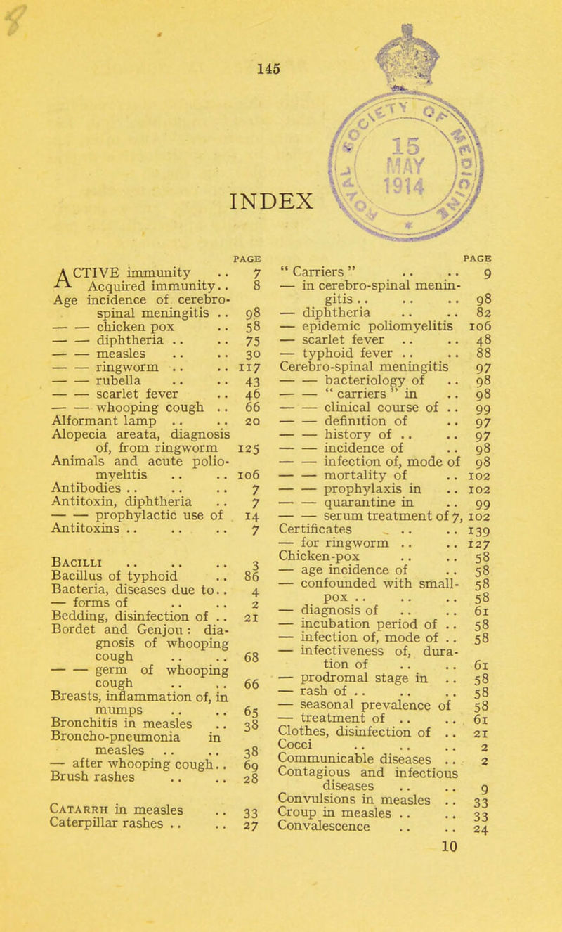 PAGE ACTIVE immunity .. 7 Acquired immunity.. 8 Age incidence of cerebro- spinal meningitis .. 98 chicken pox .. 58 diphtheria .. .. 75 measles .. .. 30 ringworm .. ..117 rubella .. .. 43 scarlet fever .. 46 whooping cough .. 66 Alformant lamp .. .. 20 Alopecia areata, diagnosis of, from ringworm 125 Animals and acute polio- myelitis .. .. 106 Antibodies .. .. .. 7 Antitoxin, diphtheria .. 7 prophylactic use of 14 Antitoxins .. .. .. 7 Bacilli .. .. .. 3 Bacillus of typhoid .. 86 Bacteria, diseases due to.. 4 — forms of .. .. 2 Bedding, disinfection of .. 21 Bordet and Genjou: dia- gnosis of whooping cough .. .. 68 germ of whooping cough .. .. 66 Breasts, inflammation of, in mumps .. ,. 65 Bronchitis in measles .. 38 Broncho-pneumonia in measles .. .. 38 — after whooping cough.. 69 Brush rashes .. ., 28 Carriers — in cerebro-spinal menin gitis .. — diphtheria — epidemic poliomyelitis — scarlet fever — typhoid fever .. Cerebro-spinal meningitis bacteriology of carriers in clinical course of . definition of — — history of .. incidence of infection of, mode of mortality of prophylaxis in quarantine in serum treatment of Certificates .. — for ringworm .. Chicken-pox — age incidence of — confounded with small Catarrh in measles Caterpillar rashes .. 33 27 pox .. — diagnosis of — incubation period of — infection of, mode of — infectiveness of, dura tion of — prodromal stage in . — rash of .. — seasonal prevalence of — treatment of .. Clothes, disinfection of . Cocci Communicable diseases .. Contagious and infectious diseases Convulsions in measles Croup in measles .. Convalescence 10 PAGE 9 98 82 106 48 88 97 98 98 99 97 97 98 98 102 102 99 , 102 139 127 58 58 58 58 61 58 58 61 58 58 58 61 21 2 2 9 33 33 24