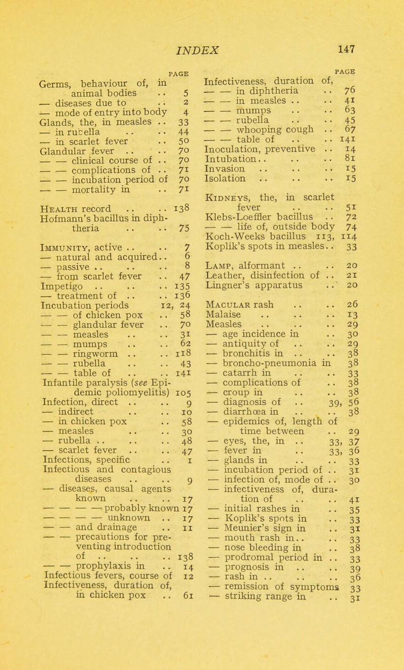 PAGE Germs, behaviour of, in animal bodies .. 5 — diseases due to .. 2 — mode of entry into body 4 Glands, the, in measles .. 33 — in rucella .. • • 44 — in scarlet fever .. 50 Glandular fever .. .. 70 clinical course of .. 70 — — complications of .. 71 incubation period of 70 mortality in • • 7^ Health record .. .. 138 Hofmann's bacilltis in diph- theria .. .• 75 Immunity, active .. .. 7 — natural and acquired.. 6 — passive .. .. .. 8 — from scarlet fever . . 47 Impetigo .. .. .. 135 — treatment of .. ..136 Incubation periods 12, 24 of chicken pox .. 58 — — glandular fever .. 7° measles .. .. 31 — — mumps .. .. 62 — — ringworm .. .. 118 rubella .. .. 43 table of .. .. 141 Infantile paralysis (see Epi- demic poliomyelitis) 105 Infection, direct .. .. g — indirect .. .. 10 — in chicken pox .. 58 — measles .. .. 30 — rubella .. .. .. 48 — scarlet fever .. .. 47 Infections, specific .. i Infectious and contagious diseases .. .. 9 — diseases, causal agents known .. .. 17 ■- probably known 17 unknown .. 17 and drainage .. 11 precautions for pre- venting introduction of 138 prophylaxis in .. 14 Infectious fevers, course of 12 Infectiveness, duration of, in chicken pox .. 61 PAGE Infectiveness, duration of, in diphtheria .. 76 — — in measles .. • • 41 mumps .. .. 63 rubella .. • • 45 whooping cough .. 67 table of .. .. 141 Inoculation, preventive .. 14 Intubation.. .. .. 81 Invasion .. .. .. 15 Isolation .. .. • • i5 Kidneys, the, in scarlet fever .. •. 51 Klebs-Loeffler bacillus .. 72 life of, outside body 74 Koch-Weeks bacillus 113, 114 Koplik's spots in measles.. 33 Lamp, alformant .. .. 20 Leather, disinfection of .. 21 Lingner's apparatus ..' 20 Macular rash .. .. 26 Malaise .. .. • • 13 Measles .. .. .. 29 — age incidence in .. 30 — antiquity of . . .. 29 — bronchitis in .. .. 38 — broncho-pneumonia in 38 — catarrh in .. • • 33 — complications of .. 38 — croup in .. .. 38 — diagnosis of .. 39, 56 — diarrhoea in .. .. 38 — epidemics of, length of time between .. 29 — eyes, the, in .. 33, 37 — fever in .. 33, 36 — glands in 33 — incubation period of .. 31 — infection of, mode of .. 30 — infectiveness of, dura- tion of .. .. 41 — initial rashes in • • 35 — Koplik's spots in • • 33 — Meunier's sign in .. 31 — mouth rash in.. .. 33 — nose bleeding in .. 38 — prodromal period in .. 33 — progiiosis in .. .. 39 — rash in .. .. • • 36 — remission of symptoms 33 — striking range in • • 31