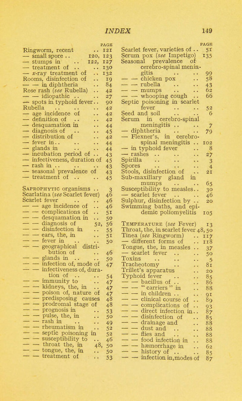 PAGE PAGE Ringworm, recent ., 121 Scarlet fever, varieties of .. 51 — small spore .. 120, 123 Scrum pox {see Impetigo) 135 — stumps in .. 122, 127 Seasonal prevalence of- — treatment of .. •. 130 cerebro-spinal menin- — ;i;-ray treatment of ..132 gitis .. .. 99 Rooms, disinfection of .. 19 chicken pox .. 58 • in diphtheria .. 84 rubella .. .. 43 Rose rash {see Rubella) .. 42 mumps .. .. 62 idiopathic .. • • 27 whooping cough .. 66 ^ spots in typhoid fever.. 90 Septic poisoning in scarlet Rubella .. .. .. 42 fever .. .. 52 — age incidence of .. 42 Seed and soil .. .. 6 — definition of .. .. 42 Serum in cerebro-spinal — desquamation in .. 44 meningitis .. .. 7 — diagnosis of .. .. 45 — diphtheria .. .. 79 — distribution of .. 42 — Flexner's, in cerebro- — fever in.. .. .. 44 spinal meningitis .. 102 — glands in .. • • 44 — in typhoid fever .. 8 — incubation period of .. 43 — rashes .. .. .. 27 — infectiveness, duration of 45 Spirilla .. .. .. 3 — rash in .. .. .. 43 Spores .. .. .. 4 — seasonal prevalence of 43 Stools, disinfection of .. 21 — treatment of .. .. 45 Sub-maxillary gland in mumps .. .. 65 Saprophytic organisms .. 3 Susceptibility to measles.. 30 Scarlatina {see Scarlet fever) 46 — scarlet fever .. .. 46 Scarlet fever .. .. 46 Sulphur, disinfection by .. 20 age incidence of .. 46 Swimming baths, and epi- complications of .. 51 demic poliomyelitis 105 desquamation in .. 50 diagnosis of 52, 56 Temperature {see Fever) 13 disinfection in .. 55 Throat, the, in scarlet fever 48, 50 ears, the, in .. 51 Tinea (see Ringworm) .. 117 fever in .. ..50 — different forms of ..118 geographical distri- Tongue, the, in measles .. 37 bution of .. 46 — scarlet fever .. .. 50 glands in .. .. 50 Toxins 5 infection of, mode of 47 Tracheotomy .. .. 81 infectiveness of, dura- Trillet's apparatus .. 20 tion of .. • • 54 Typhoid fever .. .. 85 immunity to • • 47 bacillus of .. .. 86 kidneys, the, in .. 47 carriers in ..88 poison of, nature of 47 in children .. .. 91 predisposing causes 48 clmical course of .. 89 prodromal stage of 48 complications of .. 93 prognosis in .. 53 direct infection in.. 87 pulse, the, in .. 50 disinfection of .. 85 r^sh in .. • • 49 drainage and .. 88 rheumatism in .. 52 dust and .. .. 88 septic poisoning in 52 flies and .. .. 88 susceptibility to .. 46 food infection in .. 88 throat the, in 48, 50 haemorrhage in .. 62 tongue, the, in .. 50 history of .. .. 85 treatment of •. 53 infection in.modes of 87