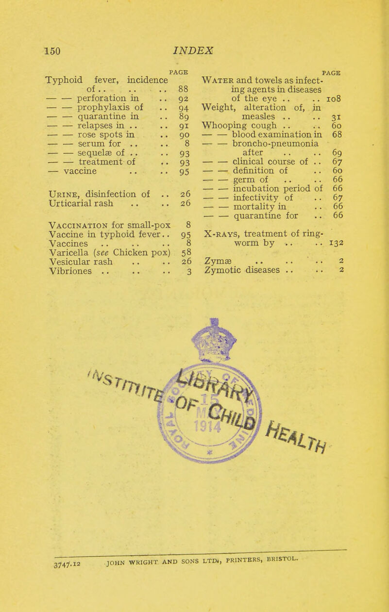 PAGE Typhoid fever, incidence of.. .. .. 88 perforation in .. 92 prophylaxis of .. 94 quarantine in .. 89 relapses in .. .. 91 rose spots in .. 90 serum for .. .. 8 sequelae of .. .. 93 — — treatment of ■ • 93 — vaccine .. • • 95 Urine, disinfection of .. 26 Urticarial rash .. .. 26 Vaccination for small-pox 8 Vaccine ia typhoid fever.. 95 Vaccines .. .. .. 8 Varicella (see Chicken pox) 58 Vesicular rash .. .. 26 Vibriones .. •. .. 3 PAGE Water and towels as infect- ing agents in diseases of the eye .. .. 108 Weight, alteration of, in measles .. .. 31 Whooping cough .. .. 60 blood examination in 68 broncho-pneumonia after .. .. 69 clinical course of .. 67 definition of .. 60 germ of .. .. 66 incubation period of 66 infectivity of .. 67 mortality in .. 66 quarantine for .. 66 X-RAYS, treatment of ring- worm by .. .. 132 Zymse .. .. .. 2 Zymotic diseases .. .. 2 JOHN WRIGHT AND SONS LTDl, PRINTERS, BRISTOL.