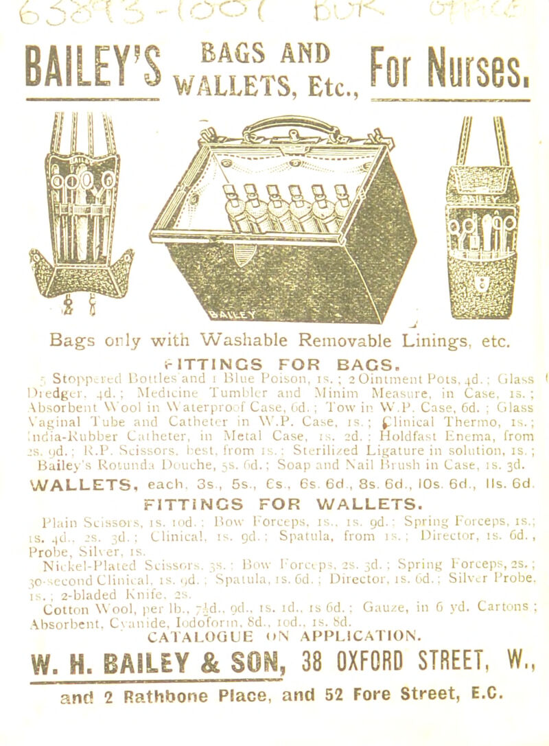 BAILEY'S wf«sTri, For Nurses, Bags only with Washable Removable Linings, etc. c ITT I NGS FOR BAGS. ■ Stoppered Bottles and 1 Blue Poison, is.; 2 Ointment Pots, 4c).: Glass I Dredger, 4«J. ; Medicine Tumbler and Minim Measure, in Case, is.; Absorbent W ool in W aterproof Case, Od.; Tow in W'.P. Case, 6d. ; Glass Vaginal Tube and Catheter in W'.P. Case, is.; Clinical Thermo, is.; India-Rubber Catheter, in Metal Case, is. 2d. : Holdfast Fnema, from 2S. yd.; R.P. Scissors, best, from is.: Sterilized Ligature in solution, is. ; Bailey's Rotunda Douche, ss. Gd.; Soap and .Nail Brush in Case, is. 3d. WALLETS, each. 3s , 5s., Cs . 6s. 6d , 8s. 6d., IOs. 6d., Ms. 6d. FITTiNGS FOR WALLETS. Plain Scissois, is. tod.; Bow Forceps, is., is. gd.: Spring Forceps, is.; is. 4d.. js. 3d.; Clinical, is. gd. ; Spatula, from is.; Director, is. Od., Probe, Silver, is. Nickel-Plated Scissors. 3s.; Bow Forceps, 2s. 3d.; Spring Forceps, 2s.; ^o-second Clinical, is. <(d. . Spatula, is. Gd. ; Director, is. Gd.: Silver Probe, is. ; 2-bladed Knife. 2s. Cotton W ool, per lb.. ;Jd., od.. is. id., is Gd.; Gauze, in 6 yd. Cartons ; Absorbent. Cvatlide, Iodoform, 8d., iod.. is. Sd. CATALOGUE <>N APPLICATION. W. H. BAiLEY & SON, 38 OXFORD STREET, W„ and 2 Rathbone Place, and 52 Fore Street, E.C.