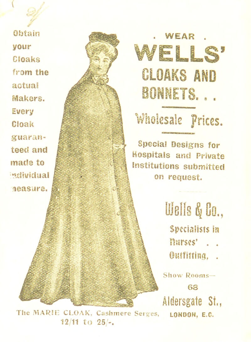 Obtain your CSoaks from the actuaE Makers. Every Cloak guaran- teed and made to ^.dividual measure. WEAR LLS' BONNETS. Wholesale prices. Special Designs for I hospitals and Private I Institutions submitted I on request. UIbIIs k Go., Specialists in Curses' . . Outfitting, . The MARIE CLO 12/11 to 25,'-. Show Rooms- 68 Aldersgate Si., \K. Cashmere Serges, LONDON, E.C.