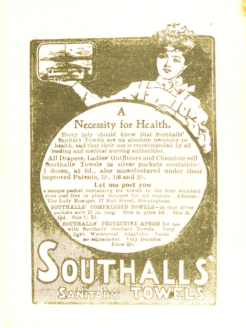 Necessity for Health, Every lady should know that Southalls' Sanitary Towels are an absolute necessity to health, and that their use is recommended by all leading and medical nursing authorities. All Drapers, Ladies' Outfitters and Chemists sell Southalls' Towels in silver packets containing 11 dozen, at (id., also manufactured under their | improved Pateuts, 1/-, 1/6 and 2/-. Let me post you la sample packet containing six towels III the four standard \sizes poet free in plain wrapper for six stamps. Address: The Lady Manager, 17 Bull Street, Birmingham, i SOUTHALLS' COMPRESSED TOVVELS-iu tiny silver .packets only 2h in. long. Size A, price Id. Size B, kl^d. Size 0, 2d. . SOUTHALLS' PROTECTIVE APRON for use L with Southalls' Sanitary Towels. Very ligUt. Waterproof. Adaptable. Needs no adjustment Very Durable.