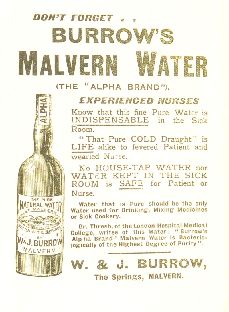 DON'T FORGET . , BURROW'S ^ J. BURROW Malvern (THE ALPHA BRAND). EXPERIENCED NURSES Know that this fine Pure Water is INDISPENSABLE in the Sick Room. That Pure COLD Draught is LIFE alike to fevered Patient and wearied Nurse. No HOUSE-TAP WATER nor WATriR KEPT IN THE SICK ROOM is SAFE for Patient or Nurse. Water that is Pure should be the only Water used for Drinking, Mixing Medicines or Sick Cookery. Dr. Thresh, of the London Hospital Medical College, writes of this Water:  Burrow's Alp ha Brand ' Malvern Water is Bacterio- logically of the Highest Degree of Purity. & J. BUR The Springs, MALVERN.