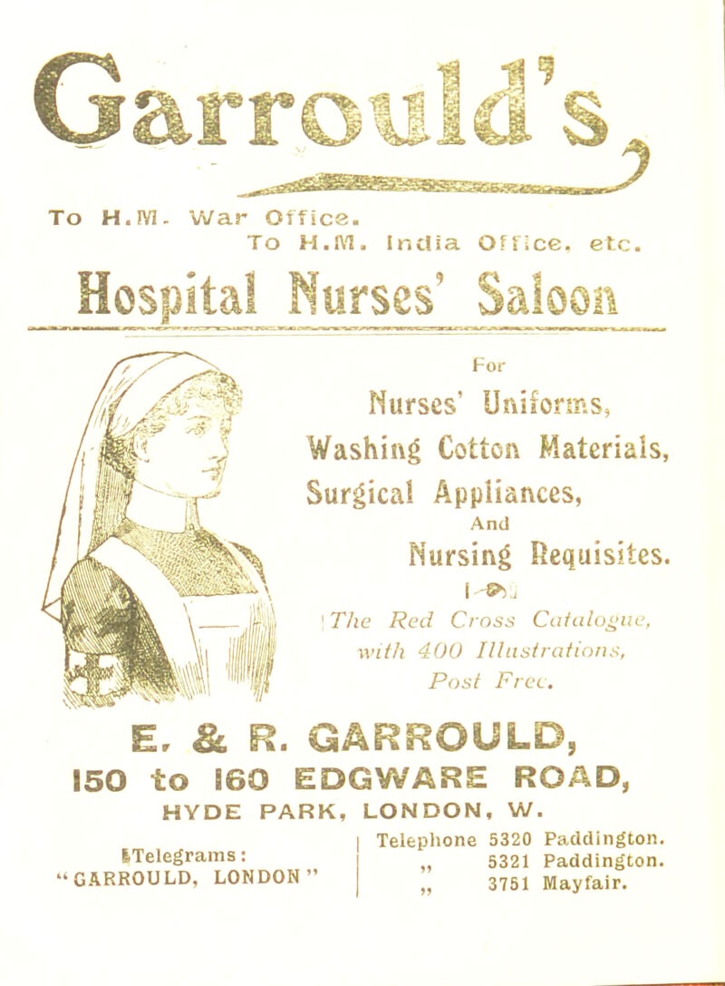 To H.JY1. War Office. To H.IYI. India Office, etc. Hospital Nurses' Saloon For Nurses' Uniforms, Washing Cotton Materials, Surgical Appliances, And Nursing Requisites. \The Red Cross Catalogue, with 400 Illustrations, Post Free. 8Eu r 150 to 160 EDGWARE ROAD, HYDE PARK, LONDON, W. | Telephone 5320 Paddington. „ 5321 Paddington. „ 3751 Mayfair. ITelegrams: GARROULD, LONDON
