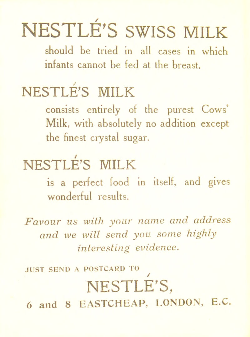 NESTLE'S SWISS MILK should be tried in all cases in which infants cannot be fed at the breast. NESTLE'S MILK consists entirely of the purest Cows' Milk, with absolutely no addition except the finest crystal sugar. NESTLE'S MILK is a perfect food in itself, and gives wonderful results. Favour us with your name and address and we will send you. some highly interesting evidence. JUST SEND A POSTCARD TO NESTLE'S, 6 and 8 EASTCHEAP, LONDON, EX.