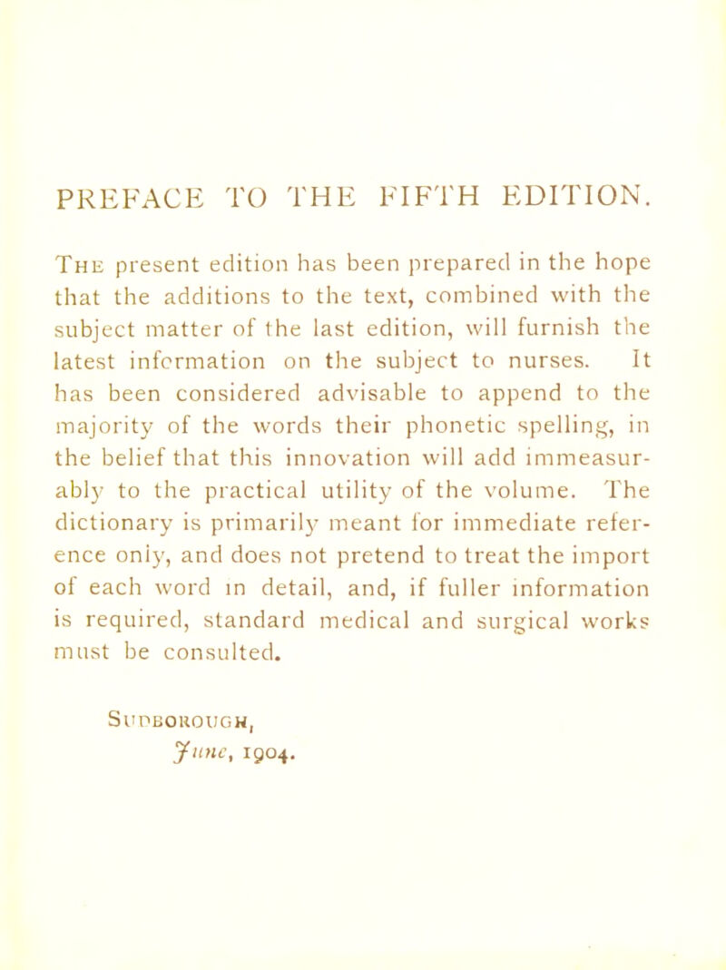 PREFACE TO THE FIFTH EDITION. The present edition has been prepared in the hope that the additions to the text, combined with the subject matter of (he last edition, will furnish the latest information on the subject to nurses. It has been considered advisable to append to the majority of the words their phonetic spelling, in the belief that this innovation will add immeasur- ably to the practical utility of the volume. The dictionary is primarily meant for immediate refer- ence oniy, and does not pretend to treat the import of each word in detail, and, if fuller information is required, standard medical and surgical works must be consulted. Supborough, June, 1904.