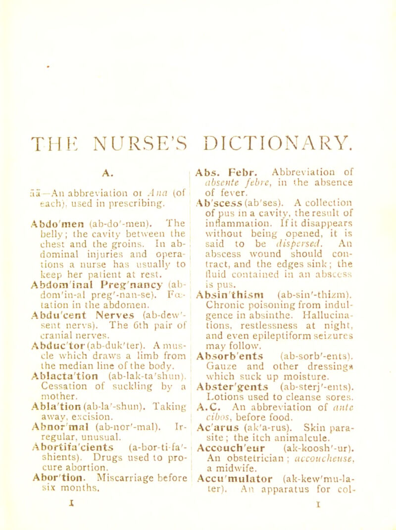 A. fia—An abbreviation 01 Ana (oi each), used in prescribing. Abdomen (ab-do'-men). The belly; the cavity between the chest and the groins. In ab- dominal injuries and opera- tions a nurse has usually to keep her patient at rest. Abdom inal Preg nancy iab- dom'in-al preg'-nan-se). Fe- tation in the abdomen. Abdu'cent Nerves (ab-dew- sent nervs). The 6th pair of cranial nerves. Abduc'tor (ab-duk'ter). A mus- cle which draws a limb from the median line of the body. Ablacta'tion (ab-lak-ta'shun). Cessation of suckling by a mother. Abla'tion (ab-la'-shun). Taking away, excision. Abnor mal (ab-nor'-mal). Ir- regular, unusual. Abortifa'cients (a-bor-tifa'- shients). Drugs used to pro- cure abortion. Abor'tion. Miscarriage before six months. Abs. Febr. Abbreviation of abscnte febrc, in the absence of fever. Ab'scess (ab'ses). A collection of pus in a cavity, the result of inflammation. If it disappears without being opened, it is said to be dispersed. An abscess wound should con- tract, and the edges sink ; the lluid contained in an abscess is pus. Absin'thisnt (ab-sin'-thizm). Chronic poisoning from indul- gence in absinthe. Hallucina- tions, restlessness at night, and even epileptiform seizures may follow. Ab.sorb'ents (ab-sorb'-entsl. Gauze and other dressing* which suck up moisture. Abster'gents (ab-sterj'-ents). Lotions used to cleanse sores. A.C. An abbreviation of a;<tc cibos, before food. Ac'arus (ak'a-rus). Skin para- site ; the itch animalcule. Acceuch'eur (ak-koosh'-ur). An obstetrician ; accoucheuse. a midwife. Accumulator (ak-kew'mu-la- ter). An apparatus for col- r