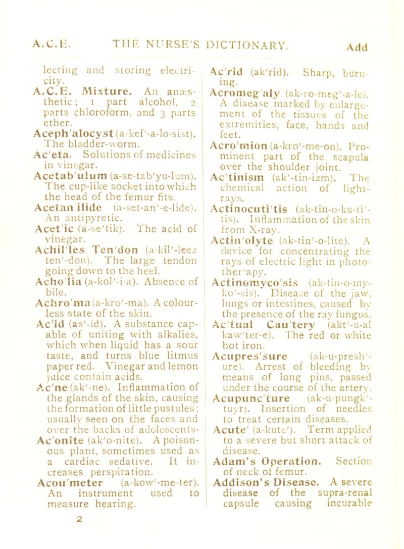 lecting and storing electric city. A.C.E. Mixture. An anaes- thetic ; i part alcohol, 2 parts chloroform, and 3 parts ether. Aceph'alocyst (a-kef'-a-lo-sist). The bladder-worm. Ac'eta. Solutions of medicines in vinegar. Acetab ulum (a-se-tab'yu-lum). The cup-like socket into which the head of the femur fits. Acetan ilide (a-set-an'-e-lide). An antipyretic. Acet ic (a-se'tik). The acid of vinegar. Achil'les Ten'don (a-kil'-leez ten'-don). The large tendon going down to the heel. Acho'Ha (a-kol'-i-a). Absence of bile. Achro'maia-kro'-ma). A colour- less state of the skin. Ac'id (as'-id). A substance cap- able of uniting with alkalies, which when liquid has a sour taste, and turns blue litmus paper red. Vinegar and lemon juice contain acids. Ac'ne (ak'-ne). Inflammation of the glands of the skin, causing the formation of little pustules; usually seen on the faces and over the backs of adolescents- Ac'onite (ak'o-nite). A poison- ous plant, sometimes used as a cardiac sedative. It in- I creases perspiration. Acou'meter (a-kow'-me-ter). An instrument used to measure hearing. Acrid (ak'rid). Sharp, burn- ing. Acromeg aly (ak-ro-meg'-a-le). A disease marked by enlarge- ment of the tissues of the extremities, face, hands and feet. Acro'mion (a-kro'-me-on). Pro- minent part of the scapula over the shoulder joint. Ac'tinism (ak'-tin-izm). The chemical action of light- rays. Actinocuti'tis (ak-tin-o-ku-ti'- tis). Inflammation of the skin from X-ray. Actin'olyte (ak-tin'-o-lite). A device for concentrating the rays of electric light in photo- ther'apy. Actinomycosis (ak-tiu-o-my- ko'-sis). Disease of the jaw, lungs or intestines, caused by the presence of the ray fungus. Actual Cautery (akt'-u-al kaw'ter-e). The red or white hot iron. Acupres'sure (ak-u-presh'- ure). Arrest of bleeding by means of long pins, passed under the course of the artery. Acupuncture (ak-u-pungk'- tuyr). Insertion of needles to treat certain diseases. Acute' (a-kute'). Term applied to a severe but short attack of disease. Adam's Operation. Section of neck of femur. Addison's Disease. A severe disease of the supra-renal capsule causing incurable