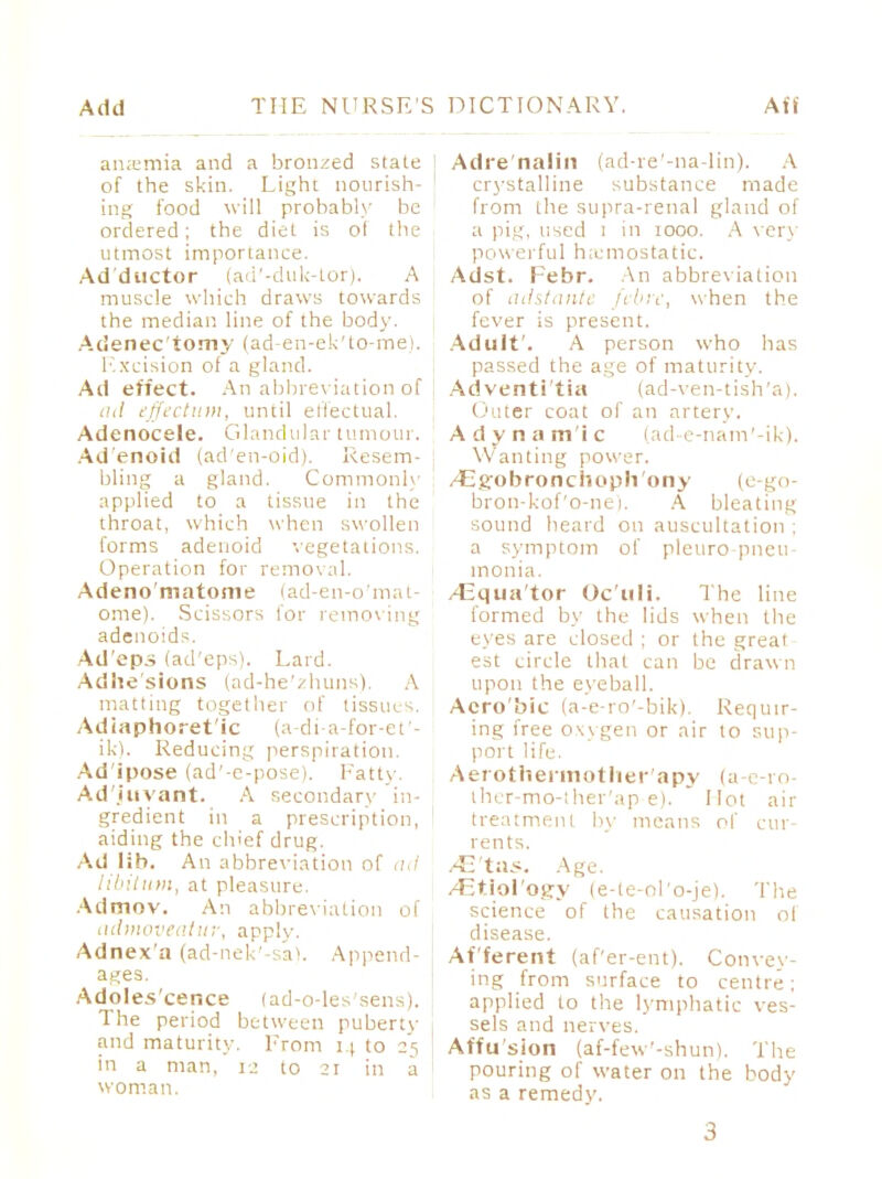 anemia and a bronzed state of the skin. Light nourish- ing food will probably be ordered; the diet is of the utmost importance. Adductor (ad'-duk-tor). A muscle which draws towards the median line of the body. Acienec'torny (ad-en-ek'to-me). Excision of a gland. Ad effect. An abbreviation of ad effectum, until effectual. Adenocele. Glandular tumour. Ad'enoid (ad'en-oid). Resem- bling a gland. Commonly applied to a tissue in the throat, which when swollen forms adenoid vegetations. Operation for removal. Adeno'matonie (ad-en-o'mat- ome). Scissors for remov ing adenoid?. Ad'cps (ad'eps). Lard. Adhesions (ad-he'zhuns). A matting together of tissues. Adiaphoret'ic (a-di-a-for-et'- ikl. Reducing perspiration. Ad'ipose (ad'-e-pose). Fatty. Ad'.iuvant. A secondary in- gredient in a prescription, aiding the chief drug. Ad lib. An abbreviation of ad libitum, at pleasure. Admov. An abbreviation of admoveatur, apply. Adnex'a (ad-nek'-sa!. Append- ages. Adoles'cence (ad-o-les'sens). The period between puberty and maturity. From 14 to 25 | in a man, 12 to 21 in a woman. Adre'nalin (ad-re'-na-lin). A crystalline substance made from the supra-renal gland of a pig, used 1 in 1000. A very powerful hemostatic. Adst. Febr. An abbreviation of adstante febrc, when the fever is present. Adult'. A person who has passed the age of maturity. Ad venti'tia (ad-ven-tish'a). Outer coat of an artery. A d y n a mi c (ad-e-nam'-ik). Wanting power. /Eg'obronchoph'ony (e-go- bron-kof'o-nei. A bleating sound heard on auscultation ; a symptom of pleuro pneu- monia. /Equa tor Oc'uli. The line formed by the lids when the eyes are closed ; or the great est circle that can be drawn upon the eyeball. Acro'bic (a-e-ro'-bik). Requir- ing free oxygen or air to sup- port life. Aerothermother'apy (a e-ro ther-mo-ther'ap e). Hot air treatment by means of cur- rents. /C'tas. Age. /Etiol'otjy (e-le-ol'o-jel. The science of the causation ol disease. Afferent (af'er-ent). Convey- ing from surface to centre; applied to the lymphatic ves- sels and nerves. Affu'sion (af-few'-shun). The pouring of water on the body as a remedy.