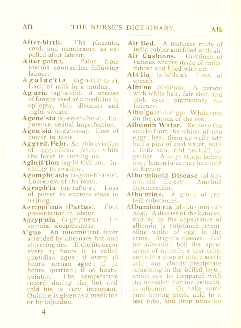 Alb After-birth. The placenta, cord, and membranes as ex- pelled after labour. After-pains. Pains from uterine contraction following labour. Agalactia (ag-a-lak'-te-a). Lack of milk in a mother. Agaric (ag'-a-rik). A species of fungus used as a medicine in epilepsy, skin diseases and night sweats. Agene'sia (aj-en-e'-zhe-a). Im- potence, sexual imperfection. Ageu'sia (a-gu'-se-ai. Loss of power to taste. Aggred. Febr. An abbreviation of aggrcdiente fibre, while the fever is coming on. Agluti'tion (ag-lu-tish'un), In- ability to swallow. Agomphi'asis (a-goin-li'-a sis). Looseness of the teeth. Agraphia (ag-raf'e-a). Loss of power to express ideas in writing. Agrippi'nus (Partus). Foot presentation in labour. Asjryp'nia (a-grip'ne-a). In- somnia, sleeplessness. Ague. An intermittent fever attended by alternate hot and shivering fits. If the fits occur every 24 hours it is called quotidian ague; if every 40 hours, tertian ague ; If 72 hours, quartan ; if 96 hours, quintan. The temperature record during the hot and i;old fits is very important. Quinine is given as a medicine or by injection. Air Bed. A mattress made of india-rubber and filled with air. Air Cushions. Cushions of various shapes made of india- rubber and filled with air. Alalia (a-la'-!e-a). Loss of speech. Albi no (al-bi'no). A person with white hair, fair skin, and pink eyes: pigmentary de- ficiency. Albugo (al-bu'-go). White spot on the cornea of the eye. Albumin Water. Remove the specks from the whites of two eggs ; beat them up well; add half a pint of cold water, with a little sail, and beat all to- gether. Always strain before use ; lemon juice maybe added to flavour. Albu minoid Uisea.se (al-bu'- min-oid diz-eze). Amyloid degeneration. Albu'rnins. A group of pro- teid substances. Albuminu ria (al - bu - min - u'- re-a). A disease of the kidneys, marked by the appearance of albumin (a substance resem- bling white of egg) in the urine. Bright's disease. Test for albumin: boil the upper layers of urine in a test tube, and add a drop of dilute acetic- acid : any cloudy precipitate remaining in the boiled layer, which can be compared with the unboiled portion beneath, is albumin. Or take sortie pure fuming nitric acid in a test tube, and drop urine on