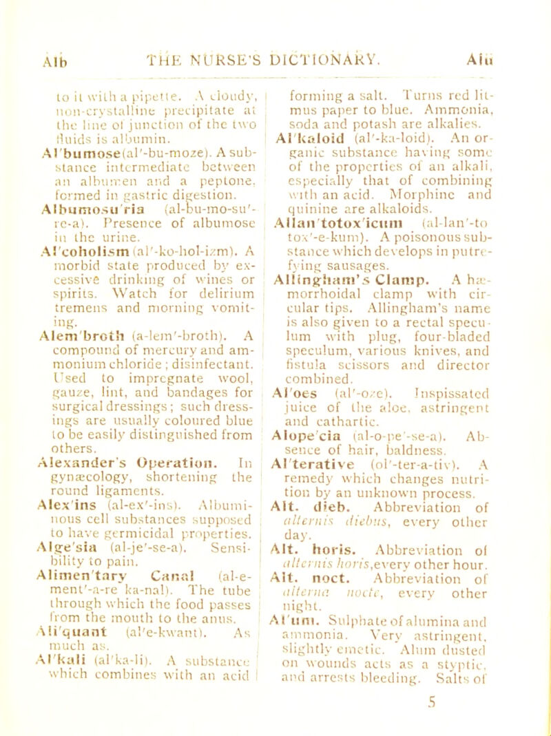 Alb Aiu to ii with a pipette. A t-iondy, non-crystalline precipitate at the line ol junction of the two fluids is albumin. Arbumoseial'-bu-moze). A sub- stance intermediate between an albumen and a peptone, formed in gastric digestion. Albumosuria (al-bu-mo-su'- re-a). Presence of albumose in the urine. Al coholism (al'-ko-hol-izm). A morbid state produced by ex- cessive drinking of wines or spirits. Watch for delirium tremens and morning vomit- ing. Alem'broth (a-lem'-broth). A compound of mercury and am- monium chloride ; disinfectant. Used to impregnate wool, gauze, lint, and bandages for surgical dressings; such dress- ings are usually coloured blue to be easily distinguished from others. Alexander's Operation. In gynascology, shortening the round ligaments. Alexins (al-ex'-ins). Albumi- nous cell substances supposed to have germicidal properties. Alsre'sia (al-je'-se-a). Sensi- J btlity to pain. Alimentary Canal (al-e- ment'-a-re ka-nal). The tube through which the food passes from the mouth to the aims. Mi'quant (al'e-kwant). As much as. Alkali (al'ka-li). A substance which combines with an acid ■ forming a salt. Turns red lit- mus paper to blue. Ammonia, soda and potash are alkalies. Al kaloid (al'-ka-loid). An or ganic substance having some of the properties ol an alkali, especially that of combining with an acid. Morphine and quinine are alkaloids. Allaii'totox'iciuii (al-lan'-to tox'-e-kum). A poisonous sub- stance which develops in putrt - fj ing sausages. Alltngliam's Clamp. A he- morrhoidal clamp with cir- cular tips. Allingham's name is also given to a rectal specti lum with plug, four-bladed speculum, various knives, and listu'a scissors and director combined. Al'oes (al'-oze). Inspissated juice of the aloe, astringent and cathartic. Alopecia (al-o-pe'-se-a). Ab- sence of hair, baldness. Al'terative (ol'-ter-a-tiv). A remedy which changes nutri- tion, by an unknown process. Alt. tlieb. Abbreviation of aliernh diebus, every other day. Alt. horis. Abbreviation ol alternis horis,eveiy other hour. Alt. noct. Abbreviation of alterna node, every other night. Al'lim. Sulphate of alumina and ammonia. Very astringent, slightly emetic. 'Alum dusted on wounds acts as a styptic, and arrests bleeding. Salts of