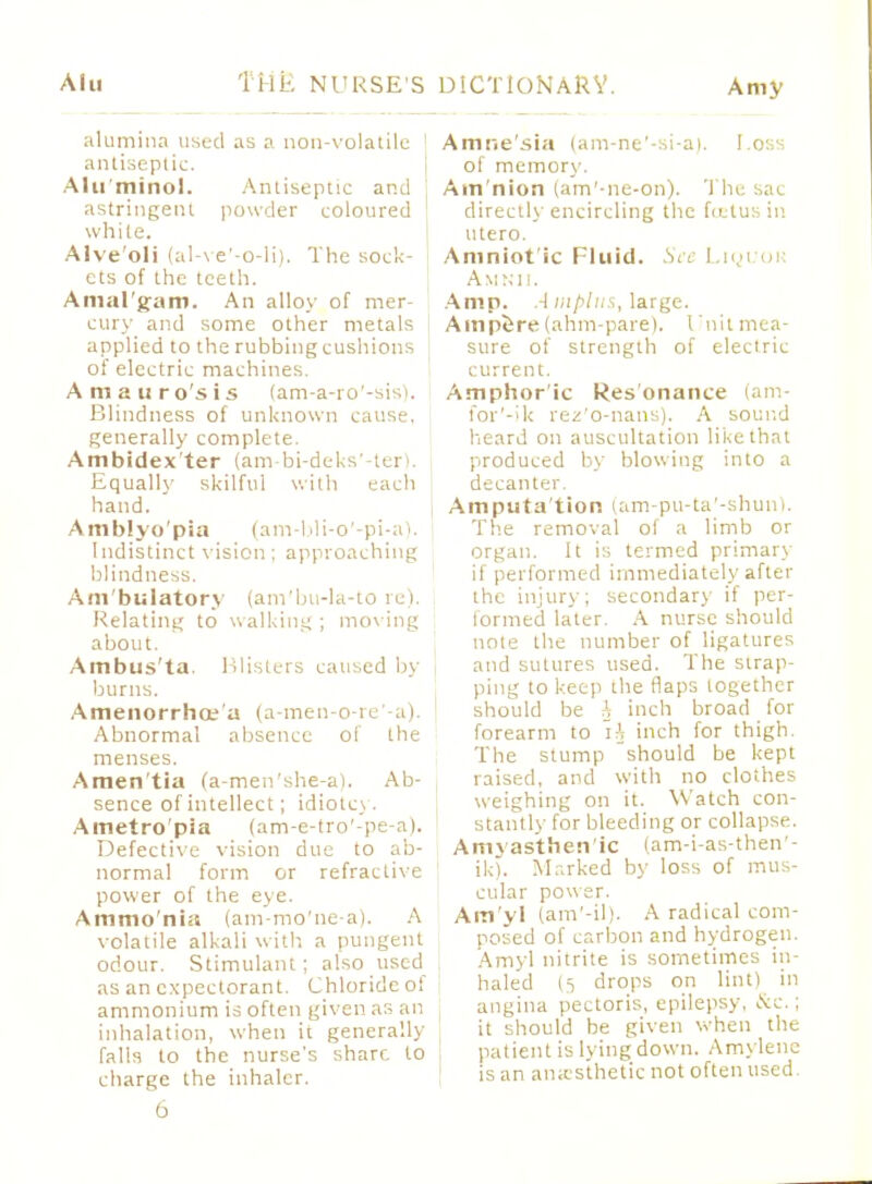 Alu Amy alumina used as a non-volatile ' antiseptic. Alu'minol. Antiseptic and astringent powder coloured white. Alve'oli (al-ve'-o-H). The sock- ets of the teeth. Amal'gam. An alloy of mer- cury and some other metals applied to the rubbing cushions of electric machines. Amauro'sis (am-a-ro'-sis). Blindness of unknown cause, generally complete. Ambidex'ter (am-bi-deks'-ter). Equally skilful with each hand. Amblyo'pia (am-bli-o'-pi-a). Indistinct vision ; approaching blindness. Am'bulatory (ani'bu-la-to re). Relating to walking ; moving about. Ambus'ta Blisters caused by burns. Amenorrhoe a (a-men-o-re'-a). Abnormal absence of the menses. Amen'tia (a-men'she-a). Ab- sence of intellect; idiotcy. Ametro'pia (am-e-tro'-pe-a). Defective vision due to ab- normal form or refractive power of the eye. Ammo'nia (am-mo'ne-a). A volatile alkali with a pungent odour. Stimulant; also used as an expectorant. Chloride of ammonium is often given as an inhalation, when it generally falls to the nurse's share to charge the inhaler. Amne'sia (am-ne'-si-a). Loss of memory. Ain'nion (am'-ne-on). The sac directly encircling the fittus in utero. Amniot ic Fluid. See Liguou Amnii. Amp. A mplus, large. Ainpe-re (ahm-pare). I 'nit mea- sure of strength of electric current. Amphor ic Resonance (am- for'-ik rez'o-nans). A sound heard on auscultation like that produced by blowing into a decanter. Amputa'tion (am-pu-ta'-shunt. The removal ol a limb or organ. It is termed primary if performed immediately after the injury; secondary if per- lormed later. A nurse should note the number of ligatures and sutures used. The strap- ping to keep the flaps together should be A inch broad for forearm to iA inch for thigh. The stump should be kept raised, and with no clothes weighing on it. Watch con- stantly for bleeding or collapse. Amyasthen'ic (am-i-as-then'- ik). Marked by loss of mus- cular power. Atn'yl (am'-il). A radical com- posed of carbon and hydrogen. Amyl nitrite is sometimes in- haled (t drops on lint) in angina pectoris, epilepsy, &c.; it should be given when the patient is lying down. Amylenc is an anesthetic not often used