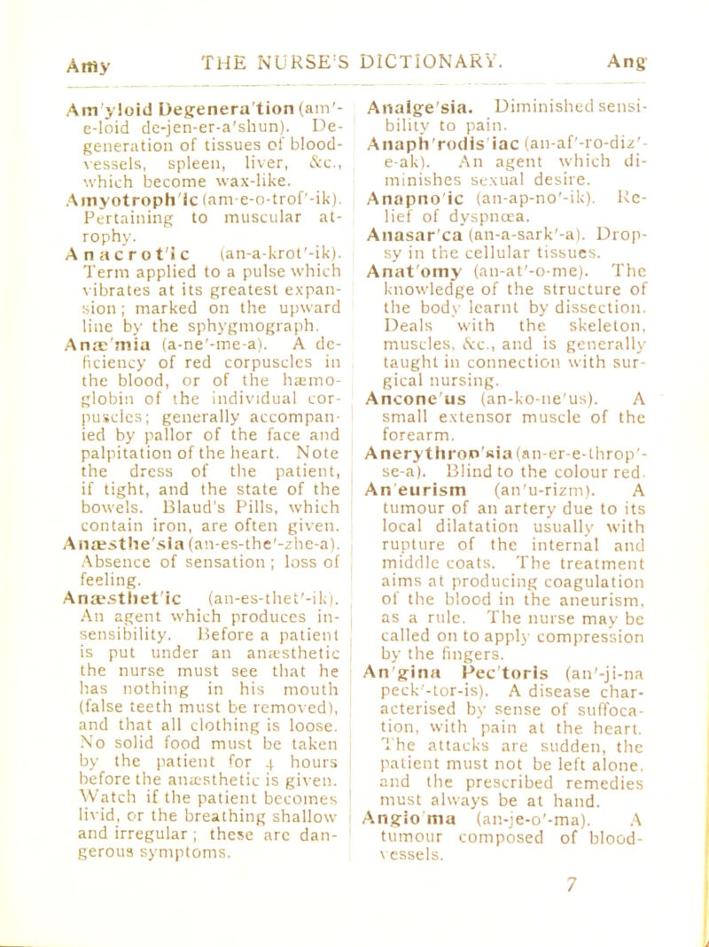 Am yloid Degenera tion (am - e-loid de-jen-er-a'shun). De- generation of tissues of blood- vessels, spleen, liver, &c, which become wax-like. Amyotrophic (am-e-o-trof'-ik). Pertaining to muscular at- rophy. Anacrotic (an-a-krot'-ik). Term applied to a pulse which vibrates at its greatest expan- sion ; marked on the upward line by the sphygmograph. Alts'mia (a-ne'-me-a). A de- ficiency of red corpuscles in the blood, or of the haemo- globin of the individual cor- puscles; generally accompan- ied by pallor of the face and palpitation of the heart. Note the dress of the patient, if tight, and the state of the bowels. Blaud's Pills, which contain iron, are often given. Anaesthe'sla (an-es-the'-zhe-a). Absence of sensation ; loss of feeling. Ana_*sthet'ic (an-es-thet'-ik). An agent which produces in- | sensibility. Before a patient is put under an anaesthetic the nurse must see that he has nothing in his mouth (false teeth must be removed), \ and that all clothing is loose. No solid food must be taken by the patient for 4 hours before the anaesthetic is given. Watch if the patient becomes livid, or the breathing shallow and irregular ; these arc dan- | gerous symptoms. Arsalge'sia. Diminished sensi- bility to pain. Anaph'rodis iac lan-af-ro-diz'- e-ak). An agent which di- minishes sexual desire. Anapno'ic (an-ap-no'-ik). Re- lief of dyspnoea. Anasar'ca (an-a-sark'-a). Drop- sy in the cellular tissues. Anat omy (an-at'-o-me). The knowledge of the structure of the body learnt by dissection. Deals with the skeleton, muscles. &c., and is generally taught in connection with sur- gical nursing. Ancone us (an-ko-ne'us). A small extensor muscle of the forearm. Anerythron'sia(an-er-e-tlirop- se-a). Blind to the colour red Aneurism (an'u-rizm). A tumour of an artery due to its local dilatation usually with rupture of the internal and middle coats. The treatment aims at producing coagulation of the blood in the aneurism, as a ride. The nurse may be called on to apply compression by the fingers. An'gina Pec'toris (an'-ji-na peck'-tor-is). A disease char- acterised by sense of suffoca- tion, with pain at the heart. The attacks are sudden, the patient must not be left alone, and the prescribed remedies must always be at hand. Angioma (an-je-o'-ma). A tumour composed of blood- vessels.