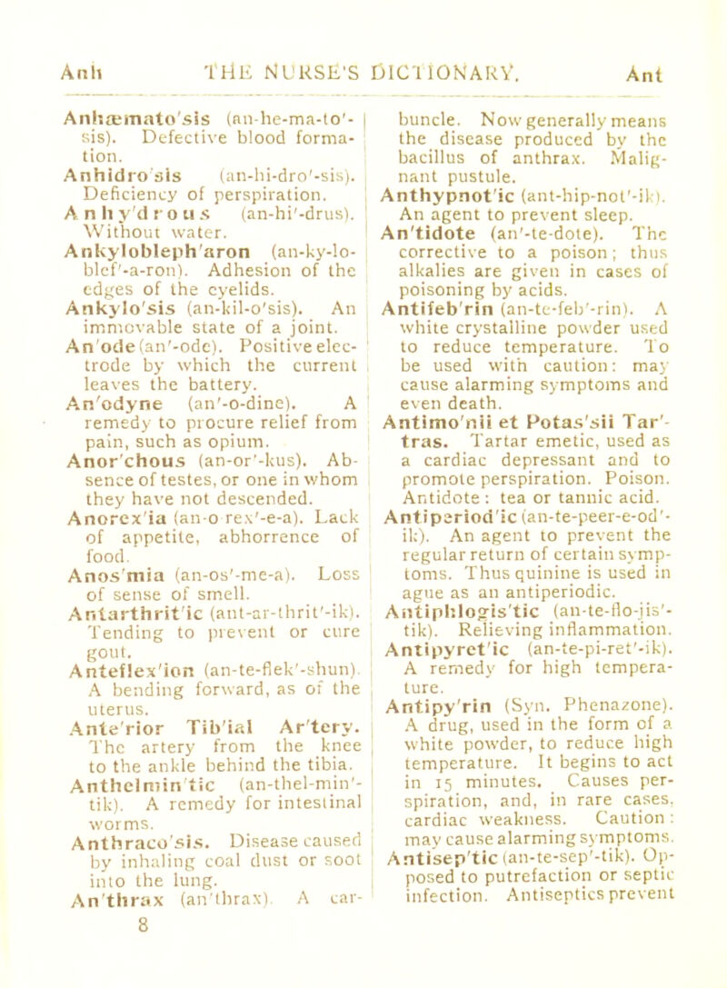 Anliosmato'sis (an-he-ma-to'- I sis). Defective blood forma- tion. Anhidrosis (an-hi-dro'-sis). Deficiency of perspiration. Anhydrous (an-hi'-drus). Without water. Ankyloblepharon (an-ky-lo- blef'-a-ron). Adhesion of the edges of the eyelids. Ankylo'sis (an-kil-o'sis). An immovable state of a joint. An'odefan'-odc). Positive elec- trode by which the current I leaves the battery. An'odyne (an'-o-dine). A remedy to procure relief from pain, such as opium. Anor'chous (an-or'-!ais). Ab- sence of testes, or one in whom they have not descended. Anorex'ia (an-o rex'-e-a). Lack of appetite, abhorrence of food. Anos'mia (an-os'-me-a). Loss of sense of smell. Ar.tarthrit'ic (ant-ar-thrit'-ik). Tending to prevent or cure gout. Anteflexion (an-te-flek'-shun). A bending forward, as of the j uterus. Anterior Tib'ial Artery. The artery from the knee to the ankle behind the tibia. t Anthelmin tic (an-thel-min - tik). A remedy for intestinal worms. Anthraco'sis. Disease caused by inhaling coal dust or soot into the lung. An'thrax (an'thrax). A car- buncle. Now generally means the disease produced by the bacillus of anthrax. Malig- nant pustule. Anthypnot'ic (ant-hip-not'-ik). An agent to prevent sleep. An'tidote (an'-te-dote). The corrective to a poison; thus alkalies are given in cases of poisoning by acids. Antifeb'rin (an-te-feb'-rin). A white crystalline powder used to reduce temperature. To be used with caution: may cause alarming symptoms and even death. Antimo'nii et Potas'sii Tar'- tras. Tartar emetic, used as a cardiac depressant and to promote perspiration. Poison. Antidote : tea or tannic acid. Antiperiod'ic (an-te-peer-e-od'- ik). An agent to prevent the regular return of certain symp- toms. Thus quinine is used in ague as an antiperiodic. Antiphlogis tic (an-te-flo-jis'- tik). Relieving inflammation. Antipyret'ic (an-te-pi-ret'-ik). A remedy for high tempera- ture. Antipy'rin (Syn. Phenazone). A drug, used in the form of a white powder, to reduce high temperature. It begins to act in 15 minutes. Causes per- spiration, and, in rare cases, cardiac weakness. Caution : may cause alarming symptoms. Antiseptic (an-te-sep'-tik). Op- posed to putrefaction or septic infection. Antiseptics prevent
