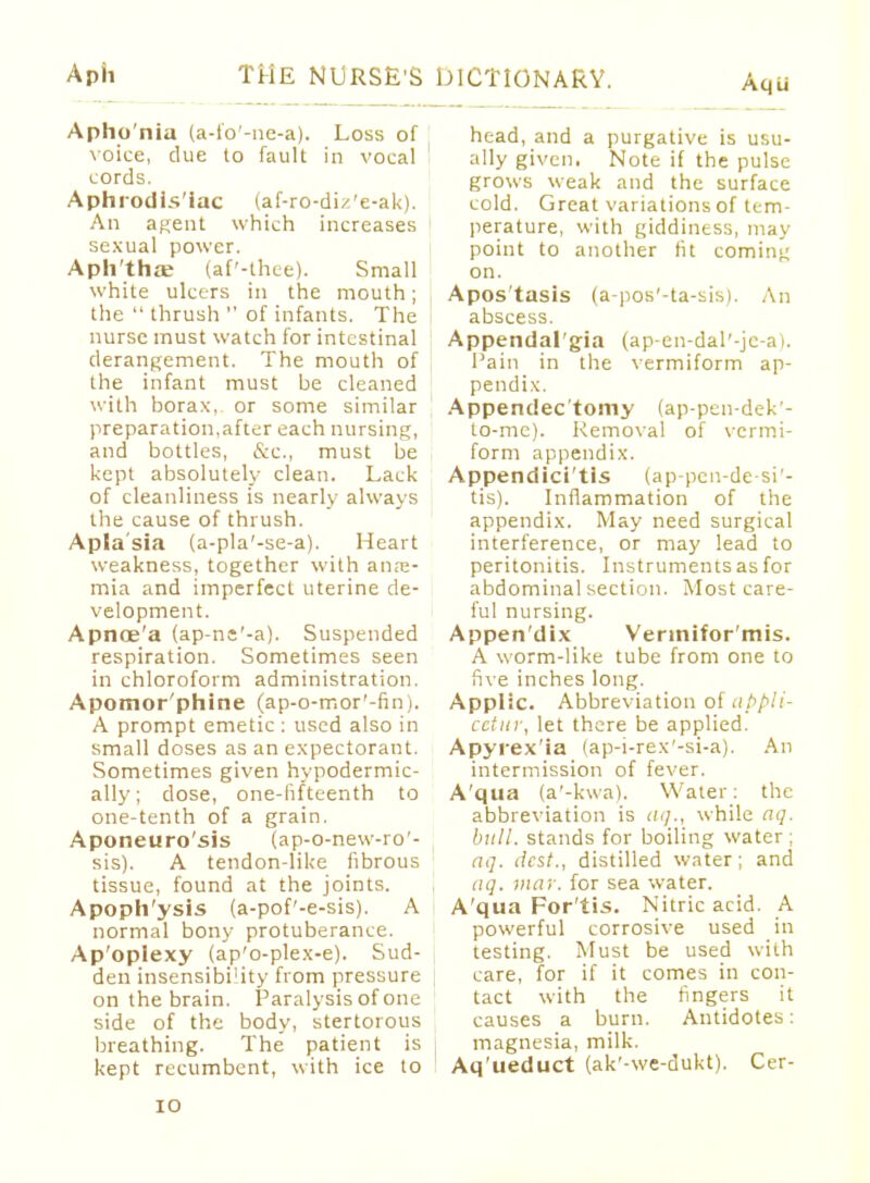 Apho'nia (a-fo'-ne-a). Loss of voice, due to fault in vocal cords. Aphrodisiac (af-ro-diz'e-ak). An agent which increases sexual power. Aphtha; (af'-thee). Small white ulcers in the mouth; the  thrush  of infants. The nurse must watch for intestinal derangement. The mouth of the infant must be cleaned with borax, or some similar preparation,after each nursing, and bottles, &c, must be kept absolutely clean. Lack of cleanliness is nearly always the cause of thrush. Apla'sia (a-pla'-se-a). Heart weakness, together with anae- mia and imperfect uterine de- velopment. Apnoe'a (ap-ne'-a). Suspended respiration. Sometimes seen in chloroform administration. Apomor'phine (ap-o-mor'-fin). A prompt emetic : used also in small doses as an expectorant. Sometimes given hypodermic- ally; dose, one-fifteenth to one-tenth of a grain. Aponeuro'sis (ap-o-new-ro'- sis). A tendon-like fibrous tissue, found at the joints. Apoph'ysis (a-pof'-e-sis). A normal bony protuberance. Ap'oplexy (ap'o-plex-e). Sud- den insensibility from pressure on the brain. Paralysis of one side of the body, stertorous breathing. The patient is kept recumbent, with ice to DICTIONARY. Aqu head, and a purgative is usu- ally given. Note if the pulse grows weak and the surface cold. Great variations of tem- perature, with giddiness, may point to another fit coming on. Apos'tasis (a-pos'-ta-sis). An abscess. Appendal'gia (ap-en-dal'-je-a). Pain in the vermiform ap- pendix. Appendectomy (ap-pen-dek'- to-mc). Removal of vermi- form appendix. Appendici'tis (ap-pen-de-si'- tis). Inflammation of the appendix. May need surgical interference, or may lead to peritonitis. Instruments as for abdominal section. Most care- ful nursing. Appen'dix Verinifor'mis. A worm-like tube from one to five inches long. Applic. Abbreviation of appli- cctiu-, let there be applied. Apyrex'ia (ap-i-rex'-si-a). An intermission of fever. A'qua (a'-kwa). Water: the abbreviation is at]., while aq. bull, stands for boiling water; aq. dest., distilled water; and aq. may. for sea water. A'qua For'tis. Nitric acid. A powerful corrosive used in testing. Must be used with care, for if it comes in con- tact with the fingers it causes a burn. Antidotes: magnesia, milk. Aq'ueduct (ak'-we-dukt). Cer-