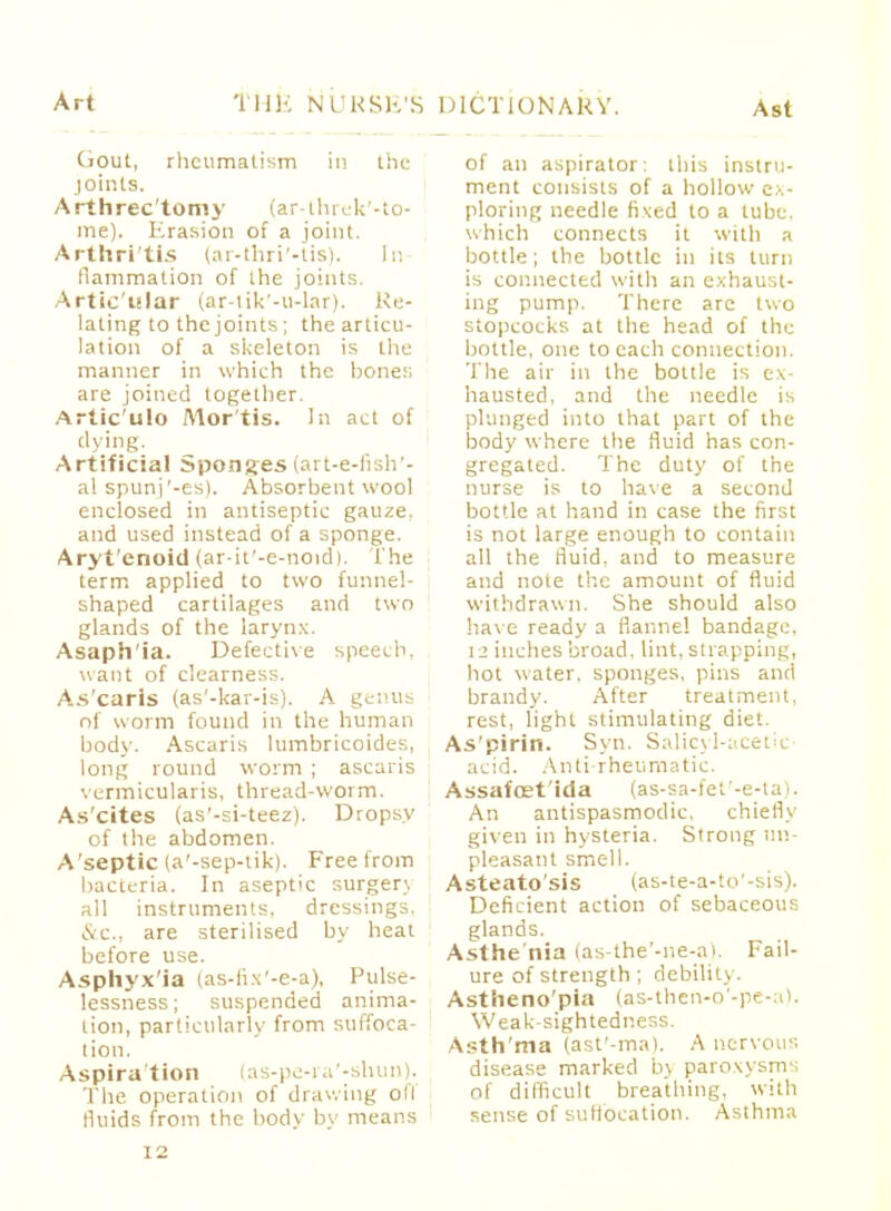 dout, rheumatism in the joints. Arthrec'tomy (ar-threk'-to- me). Erasion of a joint. Arthri'tis (ar-thri'-tis). In flammation of the joints. Artic'ular (ar-tik'-u-lar). Re- lating to the joints; the articu- lation of a skeleton is the manner in which the bones are joined together. Artic'ulo Mortis. In act of dying. Artificial sponges (art-e-fish'- al spunj'-es). Absorbent wool enclosed in antiseptic gauze, and used instead of a sponge. Aryi'enoid (ar-it'-e-noid). The term applied to two funnel- shaped cartilages and two glands of the larynx. Asaph'ia. Defective speech, want of clearness. As'caris (as'-kar-is). A genus of worm found in the human body. Ascaris lumbricoides, long round worm ; ascaris vermicularis, thread-worm. As'cites (as'-si-teez). Dropsy of the abdomen. A'septic (a'-sep-tik). Free from bacteria. In aseptic surger;. all instruments, dressings. &c, are sterilised by heat before use. Asphyx'ia (as-fix'-e-a), Pulse- lessness; suspended anima- tion, particularly from suffoca- tion. Aspira'tion (as-pe-ra'-shun). The operation of drawing oil fluids from the body by means of an aspirator: this instru- ment consists of a hollow ex- ploring needle fixed to a tube, which connects it with a bottle; the bottle in its turn is connected with an exhaust- ing pump. There are two stopcocks at the head of the bottle, one to each connection. The air in the bottle is ex- hausted, and the needle is plunged into that part of the body where the fluid has con- gregated. The duty of the nurse is to have a second bottle at hand in case the first is not large enough to contain all the fluid, and to measure and note the amount of fluid withdrawn. She should also have ready a flannel bandage. 12 inches broad, lint, strapping, hot water, sponges, pins and brandy. After treatment, rest, light stimulating diet. As'pirin. Syn. Salicyl-acetic- acid. Anti rheumatic. Assafoet'ida (as-sa-fet'-e-ta). An antispasmodic. chiefly given in hysteria. Strong un- pleasant smell. Asteato'sis (as-te-a-to'-sis). Deficient action of sebaceous glands. Asthe nia (as-the'-ne-a). Fail- ure of strength ; debility. Astheno'pia (as-then-o'-pe-a). Weak-sightedness. Asth'ma (ast'-ma). A nervous disease marked bj paroxysms of difficult breathing, with sense of suffocation. Asthma I 2