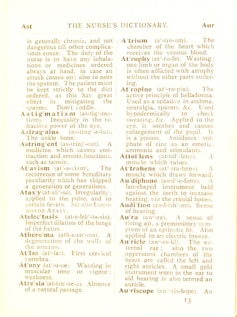 is generally chronic, and not dangerous till other complica dons ensue. The duty of the nurse is to have any inhala- tions or medicines ordered always at hand, in case an attack comes on ; also to note the sputum. The patient must be kept strictly to the diet ordered, as this has great effect in mitigating the spasms. Don't coddle. Astigmatism (as-tig'-ma- tizm). Inequality in the re- fractive power of the eye. A itrag-'alus (as-trag'-a-lus). The ankle bone. Astring'ent (as-trinj'-ent). A medicine which causes con- traction and arrests functions, such as tannin. At'avism (at'-a-vizm). The recurrence of some hereditary- peculiarity which has skipped a generation or generations. Ataxy (at-ak'-se). Irregularity; applied to the pulse, and to certain fevers. See also Loco- motor Ataxy. Atelectasis (at-e-lek'-ta-sis). Imperfect dilation of the lungs of the fcetus. Athero'ma (ath-e-ro'-ma). A degeneration of the walk of the arteries. At'Ias (at'-las). First cervical vertebra. At'ony (at'-o-ue), Wanting in muscular tone or vigour ; weakness. Atre'sia (at-tre'-se-a). Absence of a natural passage. Atrium (a'-tre-um). The chamber of the heart which receives the venous blood. At'l'ophy (at'-ro-fe). Wasting; one limb or organ of the body is often afflicted with atrophy without the other parts suffer- ing. At'ropine (at'-ro-pin). The active principle of belladonna. Used as a sedative in asthma, neuralgia, spasms. Sec. Used hypodermically to check sweating. <K:c. Applied to the eye, it soothes and causes enlargement of the pupil. It is a poison. Antidotes: sul- phate of zinc as an emetic, ammonia and stimulants. Attol'lens (at-tol'-lenz). A muscle which raises. At'trahens (at'-tra-henz), A muscle which draws forward. Au'diphone (awd'-e-fone). A fan-shaped instrument held against the teeth to increase hearing, via the cranial bones. Audl'tion (avvd-ish'-un). Sense of hearing. Aura (aw'-ra). A sense of rising air, a premonitory sym- ptom of an epileptic lit. Also applied to an electric breeze. Au ricle (aw'-re-kl). The ex- ternal ear ; also the two uppermost chambers of the heart are called the left and tight auricles. A small gold instrument worn in the ear to aid hearing is also termed an auricle. Au'riscope (aw'-ris-kope). An