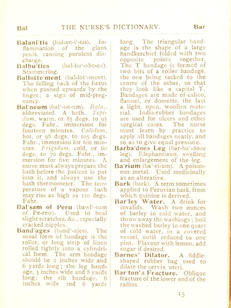 Balani tis (bal-an-i'-tis). In- flammation of the glans j penis, causing purulent dis- charge. Balbuties (bal-bu'-she-ez). Stammering. Ballotte ment (bal-lot'-ment). The falling back of the foetus when pushed upwards by the ringer; a sign of mid-preg- nancy. Bal neum (bal'-ne-um). Bain., abbreviated. A bath. Tepi- Hunt, warm, or degs. to 95 degs. Fahr., immersion for fourteen minutes. Calidum, hot, or 98 degs. to 105 degs. Fahr., immersion for ten min- utes. Frigidum, cold, or 60 degs. to 70 degs. Fahr., im- mersion for five minutes. A 1 nurse must always prepare the bath before the patient is put into it, and always use the | bath thermometer. The tem- perature of a vapour bath may rise as high as no degs. Fahr. Bal'sam of Peru (bawl'-sum of Pe-rew). Used to heal slight scratches, &c, especially cracked nipples. Band'ages (band'-ajes). The usual form of bandage is the roller, or long strip of linen rolled tightly into a cylindri- cal form. The arm bandage should be 2 inches wide and 6 yards long; the leg band- age, 3 inches wide and S yards long; the rib bandage, 6 inches wide and G yards long. The triangular band- age is the shape of a large handkerchief folded with two opposite points together. The T bandage is formed of two bits of a roller bandage, the one being tacked to the centre of the other, so that they look like a capital T. Bandages are made of calico, flannel, or domette, the last a light, open, woollen mate- rial. India-rubber bandages are used for ulcers and other surgical cases. The nurse must learn by practice to apply all bandages neatly, and so as to give equal pressure. Barba'does Leg (bar-ba'-doze leg). Elephantiasis, swelling and enlargement of the leg. Ba'rium (ba'-ri-um). A poison- ous metal. Used medicinally as an alterative. Bark (bark). A term sometimes applied to Peruvian bark, from which quinine is derived. Bar'ley Water. A drink for invalids. Wash two ounces of barley in cold water, and throw away the washings ; boil the washed barley in one quart of cold water, in a covered vessel, until reduced to one pint. Flavour with lemon, add sugar if desired. Barnes' Dilator. A fiddle shaped rubber bag used to dilate the cervix uteri. Bar ton's Fracture. Oblique fracture of the lower end of the radius. *5