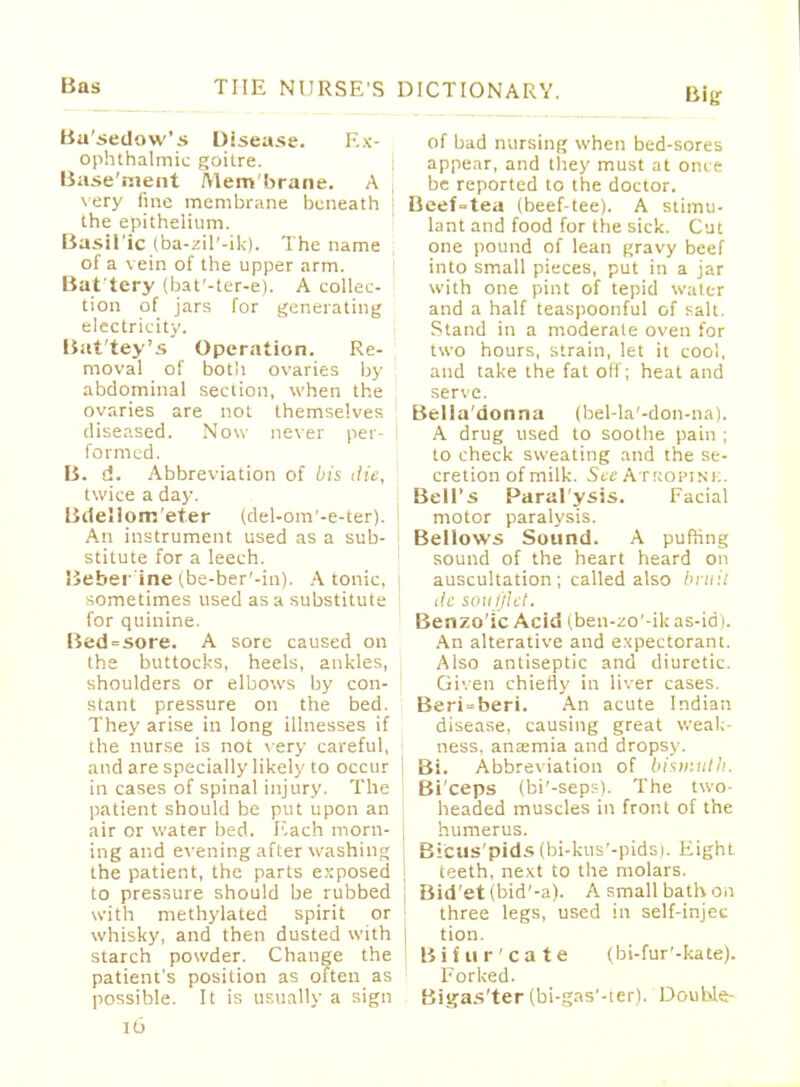 Basedow's Disease. Ex- ophthalmic goitre. Base'tnent JVlem'brane. A very fine membrane beneath the epithelium. Basilic (ba-zil'-ik). The name of a vein of the upper arm. Bat'tery (bat'-ter-e). A collec- tion of jars for generating electricity. Bat'tey's Operation. Re- moval of both ovaries by abdominal section, when the ovaries are not themselves diseased. Now never per- formed. B. d. Abbreviation of bis die, twice a day. Bdellom'et.er (del-om'-e-ter). j An instrument used as a sub- stitute for a leech. Beber ine (be-ber'-in). A tonic, j sometimes used as a substitute for quinine. Bed=sore. A sore caused on the buttocks, heels, ankles, shoulders or elbows by con- stant pressure on the bed. They arise in long illnesses if the nurse is not very careful, and are specially likely to occur in cases of spinal injury. The patient should be put upon an air or water bed. Each morn- j ing and evening after washing the patient, the parts exposed to pressure should be rubbed : with methylated spirit or whisky, and then dusted with j starch powder. Change the I patient's position as often as possible. It is usually a sign 1L> IICTIONARY. Big of bad nursing when bed-sores appear, and they must at once be reported to the doctor. Beef-tea (beef-tee). A stimu- lant and food for the sick. Cut one pound of lean gravy beef into small pieces, put in a jar with one pint of tepid water and a half teaspoonful of salt. Stand in a moderate oven for two hours, strain, let it cool, and take the fat oil; heat and serve. Bella'donna (bel-la'-don-na). A drug used to soothe pain ; to check sweating and the se- cretion of milk. See Atropine. Bell's Paral'ysis. Facial motor paralysis. Bellows Sound. A puffing sound of the heart heard on auscultation; called also bruit i!c soufflet. Benzo'ic Acid (ben-zo'-ik as-idt. An alterative and expectorant. Also antiseptic and diuretic. Given chiefly in liver cases. Beri-beri. An acute Indian disease, causing great weak- ness, anaemia and dropsy. Bi. Abbreviation of bismuth. Bi'ceps (bi'-sepr-). The two- headed muscles in front of the humerus. Bi'cus'pids (bi-kus'-pids). Eight teeth, next to the molars. Bid'et(bid'-a). A small bath on three legs, used in self-injec tion. Bifur'cate (bi-fur'-kate). Forked. Blgas'ter (bi-gas'-ter). Double-