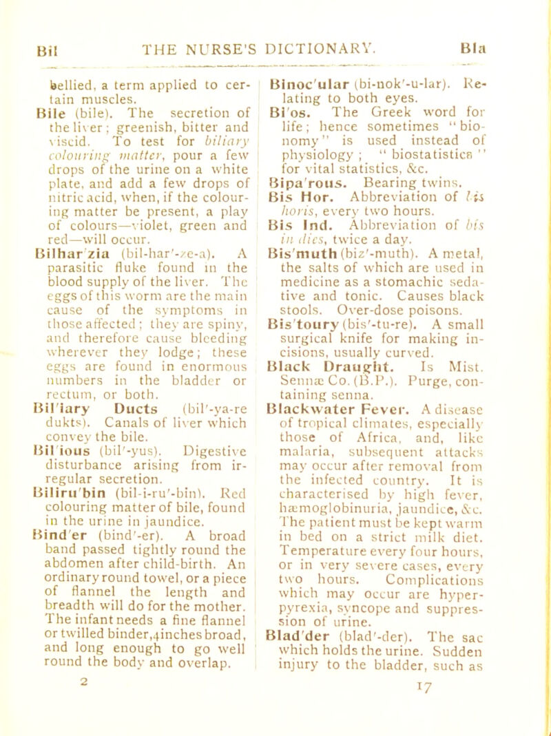Bin bellied, a term applied to cer- tain muscles. Bile (bile). The secretion of the liver: greenish, bitter and viscid. To test for biliary colouring matter, pour a few drops of the urine on a white plate, and add a few drops of nitric acid, when, if the colour- ing matter be present, a play of colours—violet, green and red—will occur. Bilhar'zia (bil-har'-ze-a). A parasitic fluke found m the blood supply of the liv er. The eggs of this worm are the main cause of the symptoms in those affected ; they are spiny, and therefore cause bleeding wherever they lodge; these eggs are found in enormous numbers in the bladder or rectum, or both. Bil'iary Ducts (bil'-ya-re dukts). Canals of liv er which convex the bile. Bil ious (bil'-yus). Digestive disturbance arising from ir- regular secretion. Biliru'bin (bil-i-ru'-bin). Red colouring matter of bile, found in the urine in jaundice. Bind'er (bind'-er). A broad band passed tightly round the abdomen after child-birth. An ordinary round towel, or a piece of flannel the length and breadth will do for the mother. The infant needs a fine flannel or twilled binder,iiinches broad, and long enough to go well round the body and overlap. 2 Binoc'ulur (bi-uok'-u-lar). Re- lating to both eyes. Bi'os. The Greek word for life; hence sometimes  bio- nomy is used instead of physiology ;  biostatisticr,  for vital statistics, &c. Bipa'rous. Bearing twins. Bis Hor. Abbreviation of lit horis, every two hours. Bis Ind. Abbreviation of bis in ilies, twice a day. Bis'muth (biz'-muth). A metal, the salts of which are used in medicine as a stomachic seda- tive and tonic. Causes black stools. Over-dose poisons. Bis'toury (bis'-tu-re). A small surgical knife for making in- cisions, usually curved. Black Draught. Is Mist. Senna? Co. (B.P.). Purge, con- taining senna. Blackwater Fever. A disease of tropical climates, especially those of Africa, and, like malaria, subsequent attacks may occur after removal from the infected country. It is characterised by high fever, hemoglobinuria, jaundice, &e. The patient must be kept warm in bed on a strict milk diet. Temperature every four hours, or in very severe cases, every two hours. Complications which may occur are hyper- pyrexia, syncope and suppres- sion of urine. Blad'der (blad'-der). The sac which holds the urine. Sudden injury to the bladder, such as T7
