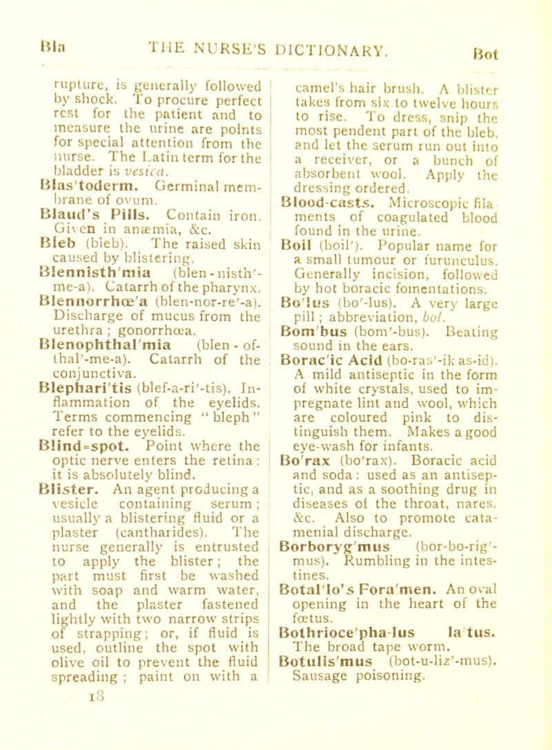 Bot rupture, is generally followed by shock. To procure perfect | rest for the patient and to measure the urine are points for special attention from the 1 nurse. The Latin term for the Madder is vesica. Blas'toderm. Germinal mem- brane of ovum. Blaud's Pills. Contain iron. | Given in anaemia, &c. Bleb (bleb). The raised skin caused by blistering. Blennisth'mia (blen-nisth'- me-a). Catarrh of the pharynx. Blennorrhoe'a (blen-nor-re'-a). Discharge of mucus from the urethra ; gonorrhoea. Blenophthal'mia (blen - of- thal'-me-a). Catarrh of the conjunctiva. Blephari'tis (blef-a-ri'-tis). In- flammation of the eyelids. Terms commencing  bleph  refer to the eyelids. Blind=spot. Point where the optic nerve enters the retina: it is absolutely blind. Blister. An agent producing a vesicle containing serum; usually a blistering fluid or a plaster (eantharides). The nurse generally is entrusted to apply the blister; the | part must first be washed with soap and warm water, and the plaster fastened | lightly with two narrow strips of strapping; or, if fluid is used, outline the spot with olive oil to prevent the fluid spreading ; paint on with a IS camel's hair brush. A blister takes from six to twelve hourr, to rise. To dress, snip the most pendent part of the bleb, and let the serum run out into a receiver, or a bunch of absorbent wool. Apply the dressing ordered. Blood-casts. Microscopic fila ments of coagulated blood found in the urine. Boil (boil'). Popular name for a small tumour or furunculus. Generally incision, followed by hot boracic fomentations. Bolus (bo'-lus). A very large pill; abbreviation, bo!. Bom'bus (bom'-bus). Beating sound in the ears. Borac'ic Acid (bo-ras'-ik as-id). A mild antiseptic in the form of white crystals, used to im- pregnate lint and wool, which are coloured pink to dis- tinguish them. Makes a good eye-wash for infants. Bo'rax (bo'rax). Boracic acid and soda: used as an antisep- tic, and as a soothing drug in diseases of the throat, nares. &c. Also to promote eata- menial discharge. Borboryg'mus (bor-bo-rig- mus). Rumbling in the intes- tines. Botal'lo's Fora'men. An oval opening in the heart of the foetus. Bothrioce'pha-lus la'tus. The broad tape worm. Bot u I is m us (bot-u-liz'-mus). Sausage poisoning.