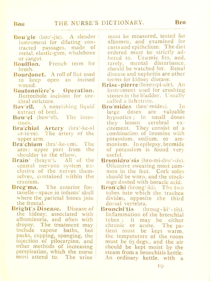 Bougie ^oo'-jie). A slender instrument for dilating con- tracted passages, made of metal, elastic-gum, whalebone or catgut. Bouillon. French term for broth. Bourdonet. A roll of lint used to keep open an incised wound. Boutonniere's Operation. Buttonhole incision for ure- thral stricture. Bov'ril. A nourishing liquid extract of beel. Bow'el (bow'el). The intes- tines. Bra'chial Artery (bra'-ke-al ar-te-re). The artery of the upper arm. Bra'chium (bra'-ke-um). The arm: upper part from the shoulder to the elbow. Brain' (brayn'). All of the central nervous system, ex- clusive of the nerves them- selves, contained within the cranium. Breg ma. The anterior fon- tanelle—space in infants' skull where the parietal bones join the frontal. Bright's Disease. Disease of the kidney, associated with albuminuria, and often with dropsy. The treatment may include vapour baths, hot packs, cupping, sponging, the injection of pilocarpine, and other methods of increasing perspiration, which the nurse must attend to. The urine must be measured, tested for albumen, and examined for casts and epithelium. The diet ordered must be strictly ad- hered to. Uremic fits, and, rarely, mental disturbance, should be watched for. Renal disease and nephritis are other terms for kidney disease. Brise = pierre(breez-pi-air). An instrument used for crushing stones in the biadder. Usually called a lithotrite. Bromides (bro'-mides). In large doses are valuable hypnotics ; in small doses they lessen cerebral ex- citement. Thej- consist of a combination of bromine with potassium, sodium, or am- monium. In epilepsy, bromide of potassium is found very useful. Bromidro'sis (bro-mi-dro'-sis). Offensive sweating most com- mon in the feet. Cork soles should be worn, and the stock- ings dusted with boracic acid. Bron'chi (brong'-ki). The two tubes into which the trachea divides, opposite the third dorsal vertebra. Bronchi'tis (brong - ki' - tis). Inflammation of the bronchial tubes ; it may be either chronic or acute. The pa- tient must be kept warm, the temperature of the room must be 65 degs., and the air should be kept moist by the steam from a bronchitis kettle. An ordinary kettle, with a !9