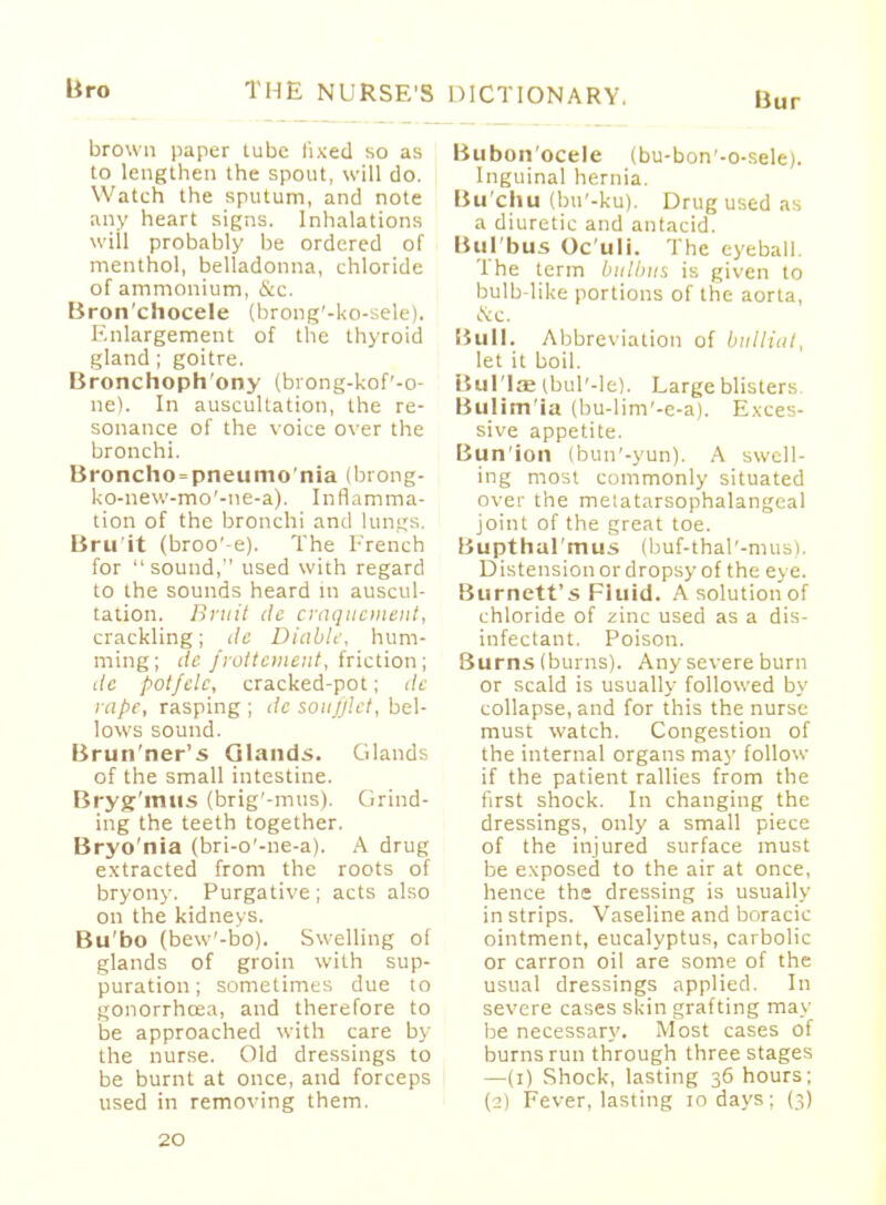 liro THE NURSE'S DICTIONARY. Bur brown paper tube fixed so as to lengthen the spout, will do. Watch the sputum, and note any heart signs. Inhalations will probably be ordered of menthol, belladonna, chloride of ammonium, &c, Bron'chocele (brong'-ko-sele). Enlargement of the thyroid gland ; goitre. Bronchophony (brong-kof'-o- ne). In auscultation, the re- sonance of the voice over the bronchi. Broncho=pneumo'nia (brong- l<o-new-mo'-ne-a). Inflamma- tion of the bronchi and lungs. Bru it (broo'-e). The French for  sound, used with regard to the sounds heard in auscul- tation. Bruit de craquement, crackling; de Diable, hum- ming; dc frottemtnt, friction; de potfclc, cracked-pot; de rape, rasping ; dc soufflet, bel- lows sound. Brun'ner's Glands. Glands of the small intestine. Bryg'mus (brig'-mus). Grind- ing the teeth together. Bryo'nia (bri-o'-ne-a). A drug extracted from the roots of bryony. Purgative; acts also on the kidneys. Bu'bo (bew'-bo). Swelling of glands of groin with sup- puration; sometimes due to gonorrhoea, and therefore to be approached with care by the nurse. Old dressings to be burnt at once, and forceps used in removing them. Bubon'ocele (bu-bon'-o-sele). Inguinal hernia. Bu'chu (bu'-ku). Drug used as a diuretic and antacid. Bui bus Oc'uli. The eyeball. The term bulbiis is given to bulb-like portions of the aorta, <Scc. Bull. Abbreviation of bitlliat, let it boil. Bullae ibul'-le). Largeblisters Bulim'ia (bu-lim'-e-a). Exces- sive appetite. Bunion (bun'-yun). A swell- ing most commonly situated over the metatarsophalangeal joint of the great toe. Uupt halmus (buf-thal'-mus). Distension or dropsy of the eye. Burnett's Fluid. A solution of chloride of zinc used as a dis- infectant. Poison. Burns (burns). Any severe burn or scald is usually followed by collapse, and for this the nurse must watch. Congestion of the internal organs may follow if the patient rallies from the first shock. In changing the dressings, only a small piece of the injured surface must be exposed to the air at once, hence the dressing is usually in strips. Vaseline and boracic ointment, eucalyptus, carbolic or carron oil are some of the usual dressings applied. In severe cases skin grafting may be necessary. Most cases of burns run through three stages —(i) Shock, lasting 36 hours; (2) Fever, lasting 10 days; (3)