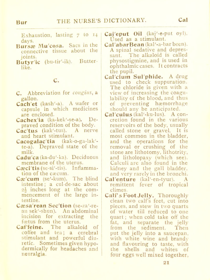 Bur Exhaustion, lasting 7 to 14 davs. Bursa; Mu cosa. Sacs in the connective tissue about the joints. Butyr'ic (bu-tir'-ik). Butter- like. C. C. Abbreviation for congius, a gallon. Cach'et (kash'-a), A wafer or capsule in which medicines are enclosed. Cachex'ia (ka-kek'-se-a). De- praved condition of the body. Cac'tus (kak'-tus). A nerve and heart stimulant. Cacogalac tia (kak-o-ga-lak'- te-a). Depraved state of the milk. Cadu'ca(ka-du'-ka). Deciduous membrane of the uterus. Citci'tis (se-si'-tis). Inflamma- tion of the cEEcum. Caecum (se'-kum). The blind intestine; a cul-de-sac about 2^ inches long at the com- mencement of the large in- testine. Cassa'rean Sec'tion (se-^a'-re- an sek'-shun). An abdominal incision for extracting the foetus from the uterus. Caffeine. The alkaloid of coffee and tea; a cerebral stimulant and powerful diu- retic. Sometimes given hypo- dermically for headaches and neuralgia. Caj'eput Oil (kaj'-e-put oyl). Used as a stimulant. Cal'abarBean (kal'-a-barbeen). A spinal sedative and depres- sant. The alkaloid is called physostigmine, and is used in ophthalmic cases. It contracts the pupil. Cal cium Sul phide. A drug used to check suppuration. The chloride is given with a view of increasing the coagu- lability of the blood, and thus of preventing haemorrhage should any be anticipated. Cal cuius (kal'-ku-lus). A con- cretion found in the various reservoirs of the body, usually called stone or gravel. It is most common in the bladder, and the operations for the removal or crushing of the stone are lithotomy, lithotrity, and litholopaxy (which see). Calculi are also found in the kidney and the gall bladder, and very rarely in the bronchi. Cal'enture (kal'-en-tyur). A remittent fever of tropical climes. Calf's Foot Jelly. Thoroughly clean two calf's feet, cut into pieces, and stew in two quarts of water till reduced to one quart ; when cold take off the fat, and separate the jelly from the sediment. Then put the jelly into a saucepan, with white wine and brands and flavouring to taste, with the shells and whites of four eggs well mixed together,