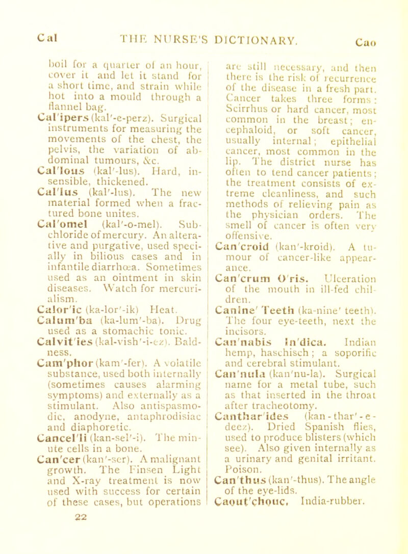 boil for a quarter ol an hour, cover ii and let it stand for a short time, and strain while hot into a mould through a flannel bag. Calipers (kal'-e-perz). Surgical instruments for measuring the movements of the chest, the pelvis, the variation of ab- dominal tumours, &c. Callous ikal'-lus). Hard, in- sensible, thickened. Callus (kal'-lus). The new material formed when a frac- tured bone unites. Cal'omel (kal'-o-mel). Sub- chloride of mercury. An altera- tive and purgative, used speci- ally in bilious cases and in infantile diarrheca. Sometimes used as an ointment in skin diseases. Watch for mercuri- alism. Calor'ic (ka-lor'-ik) Heat. Calum'ba (ka-lum'-ba). Drug used as a stomachic tonic. Calvit'ies (kal-vish'-i-ez). Bald- ness. Cam'phor tkam'-fer). A \olatile substance, used both internally (sometimes causes alarming symptoms) and externally as a stimulant. Also antispasmo- dic, anodyne, antaphrodisiac and diaphoretic. Cancel li (kan-sel'-i). The min- ute cells in a bone. Can'cer (kan'-scr). A malignant growth. The Finsen Light and X-ray treatment is now used with success for certain of these cases, but operations are still necessary, and then there is the risk of recurrence of the disease in a fresh part. Cancer takes three forms : Scirrhus or hard cancer, most common in the breast; en- cephaloid, or soft cancer, usually internal; epithelial cancer, most common in the lip. The district nurse has often to tend cancer patients; the treatment consists of ex- treme cleanliness, and such methods oi relieving pain as the physician orders. The smell of cancer is often very offensive. Can'croid (kan'-kroid). A tu- mour of cancer-like appear- ance. Can'crum O ris. Ulceration of the mouth in ill-fed chil- dren. Canine' Teeth (ka-nine' teethl. The four eye-teeth, next the incisors. Can nabis in'dica. Indian hemp, haschisch ; a soporitic and cerebral stimulant. Can'ntlla (kan'nu-la). Surgical name for a metal tube, such as that inserted in the throat after tracheotomy. Canthar'ides (kan-thar'-e- dec/.). Dried Spanish flies, used to produce blisters (which see). Also given internally as a urinary and genital irritant. 1 'oison. Can'thus (kan'-thus), The angle of the eye-lids. Caout'chouc. India-rubber.