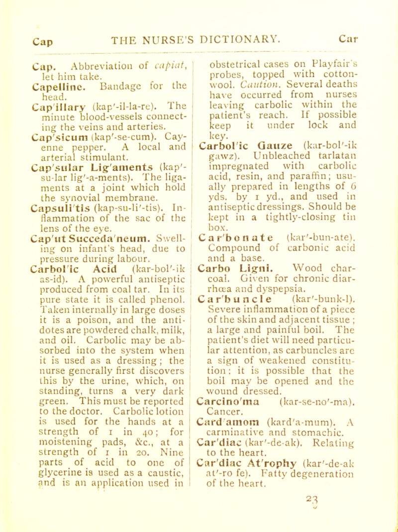 Cap. Abbreviation of cupiiit, let him take. Capelline. Bandage for the head. Cap illary (kap'-il-la-re). The j minute blood-vessels connect- ing the veins and arteries. Cap'sicum (kap'-se-cum). Cay- enne pepper. A local and I arterial stimulant. Capsular Lig aments (kap'- su-lar lig'-a-ments). The liga- j ments at a joint which hold , the synovial membrane. Capsulitis (kap-su-li'-tis). In- flammation of the sac of the lens of the eye. Cap'ut Succeda'neum. Swell- ing on infant's head, due to pressure during labour. Carbolic Acid (kar-bol'-ik as-id). A powerful antiseptic produced from coal tar. In it:; pure state it is called phenol. Taken internally in large doses I it is a poison, and the anti- dotes are powdered chalk, milk, and oil. Carbolic may be ab- sorbed into the system when j it is used as a dressing ; the nurse generally first discovers this by the urine, which, on standing, turns a very dark green. This must be reported to the doctor. Carbolic lotion is used for the hands at a strength of i in 40; for moistening pads, &c., at a strength of 1 in 20. Nine parts of acid to one of glycerine is used as a caustic, and is an application used in obstetrical cases on Playfair's probes, topped with cotton- wool. Caution. Several deaths have occurred from nurses leaving carbolic within the patient's reach. If possible keep it under lock and key. Carbolic Gauze (kar-bol'-ik gawz). Unbleached tarlatan impregnated with carbolic acid, resin, and paraffin; usu- ally prepared in lengths of 6 yds. by 1 yd., and used in antiseptic dressings. Should be kept in a tightly-closing tin box. Car'bonate (kar'-bun-ate). Compound of carbonic acid and a base. Carbo Ligni. Wood char- coal. Given for chronic diar- rhcea and dyspepsia. Car'b uncle (kar'-bunk-l). Severe inflammation of a piece of the skin and adjacent tissue ; a large and painful boil. The patient's diet will need particu- lar attention, as carbuncles arc a sign of weakened constitu- tion : it is possible that the boil may be opened and the wound dressed. Carcino'ma (kar-se-no'-ma). Cancer. Card'amom (kard'a-mum). A carminative and stomachic. Cardiac (kar'-de-ak). Relating to the heart. Car'dlac At'rophy (kar'-de-ak at'-ro fe). Fatty degeneration of the heart.