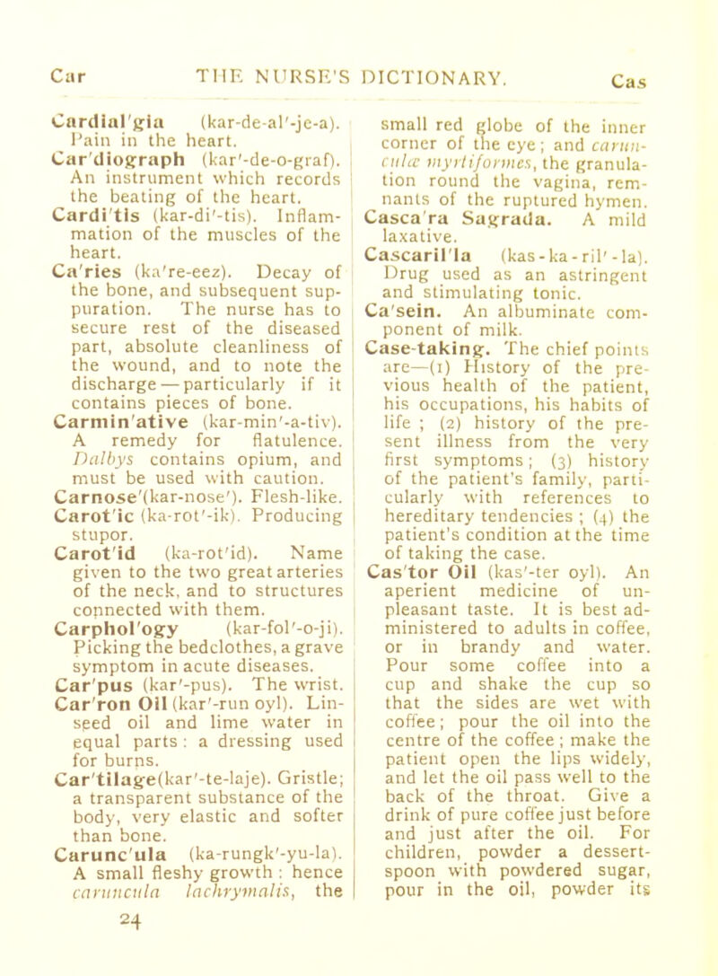 Cardial'gia (kar-de-al'-je-a). Pain in the heart. Cardiograph (kar'-de-o-graf). An instrument which records : the beating of the heart. Carditis (kar-di'-tis). Inflam- mation of the muscles of the heart. Ca'ries (ka're-eez). Decay of the bone, and subsequent sup- puration. The nurse has to secure rest of the diseased part, absolute cleanliness of the wound, and to note the i discharge — particularly if it I contains pieces of bone. Carmin'ative (kar-min'-a-tiv). A remedy for flatulence. Dalbys contains opium, and must be used with caution. Carnose'(kar-nose'). Flesh-like. Carot'ic (ka-rot'-ik). Producing j stupor. Carot'id (ka-rot'id). Name given to the two great arteries of the neck, and to structures connected with them. Carphol'ogy (kar-fol'-o-jii. Picking the bedclothes, a grave symptom in acute diseases. Car'pus (kar'-pus). The wrist. Car'ron Oil (kar'-run oyl). Lin- seed oil and lime water in equal parts : a dressing used for burns. Car'tilag-e(kar'-te-Iaje). Gristle; a transparent substance of the body, very elastic and softer than bone. Carunc'ula (ka-rungk'-yu-la). A small fleshy growth : hence caruncula lachrymaJis, the small red globe of the inner corner of the eye; and carun- cula myrtifortnes, the granula- tion round the vagina, rem- nants of the ruptured hymen. Casca'ra Saifrada. a mild laxative. Cascaril'la (kas-ka-ril'-la). Drug used as an astringent and stimulating tonic. Ca'sein. An albuminate com- ponent of milk. Case-taking. The chief points are—(i) History of the pre- vious health of the patient, his occupations, his habits of life ; (2) history of the pre- sent illness from the very first symptoms ; (3) history of the patient's family, parti- cularly with references to hereditary tendencies ; (4) the patient's condition at the time of taking the case. Cas'tor Oil (kas'-ter oyl). An aperient medicine of un- pleasant taste. It is best ad- ministered to adults in coffee, or in brandy and water. Pour some coffee into a cup and shake the cup so that the sides are wet with coffee; pour the oil into the centre of the coffee ; make the patient open the lips widely, and let the oil pass well to the back of the throat. Give a drink of pure coffee just before and just after the oil. For children, powder a dessert- spoon with powdered sugar, pour in the oil, powder its
