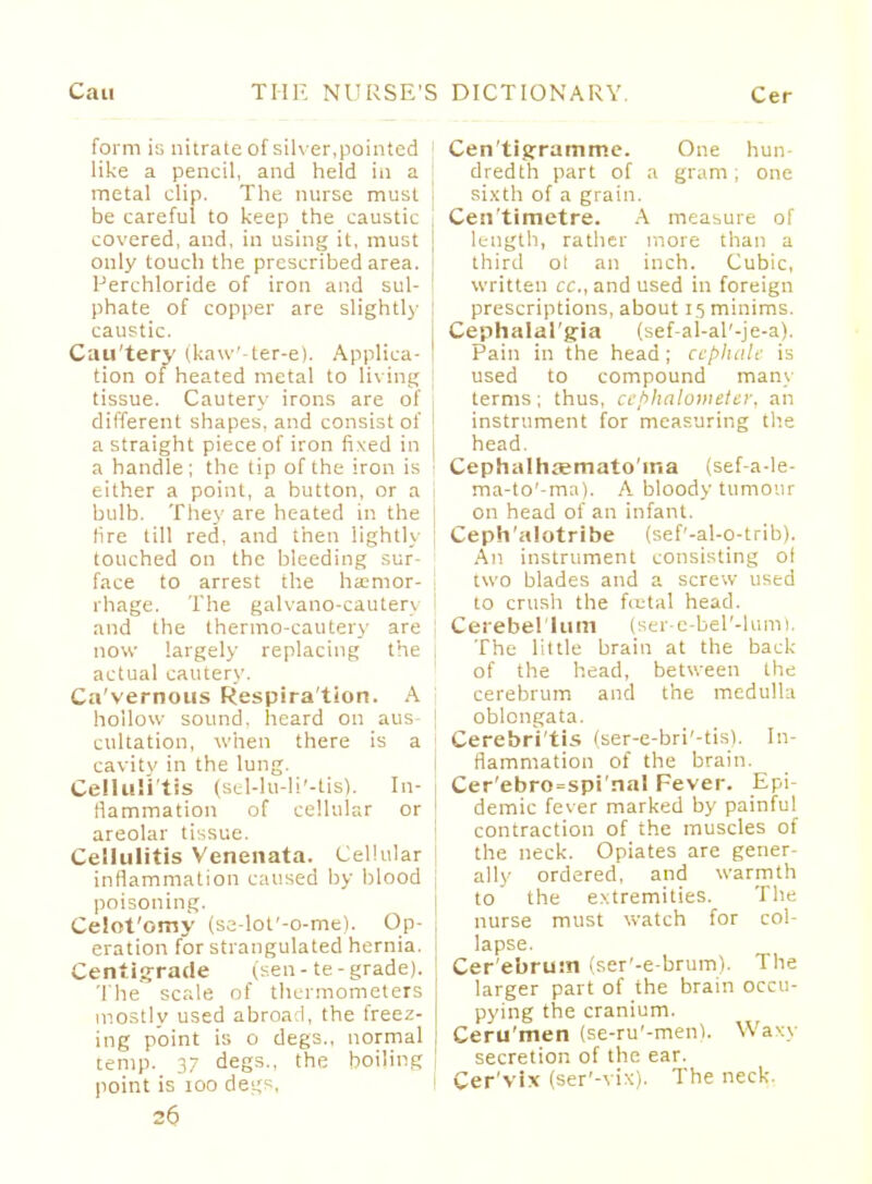 form is nitrate of silver,pointed like a pencil, and held in a metal clip. The nurse must be careful to keep the caustic covered, and, in using it, must only touch the prescribed area. Perehloride of iron and sul- j phate of copper are slightly ! caustic. Cau'tery (kaw'-ter-e). Applica- | tion of heated metal to living tissue. Cautery irons are of l different shapes, and consist of | a straight piece of iron fixed in | a handle; the tip of the iron is | either a point, a button, or a bulb. They are heated in the tire till red, and then lightly ] touched on the bleeding sur- ' face to arrest the haemor- rhage. The galvano-cauterj and the thermo-cautery are j now largely replacing the I actual cautery. Ca'vernoiis Respira tion. A hollow sound, heard on aus- | cultation, when there is a cavity in the lung. Cellulitis (sel-lu-li'-tis). In- llammation of cellular or areolar tissue. Cellulitis Venenata. Cellular I inflammation caused by blood poisoning. Celot'omy (se-lot'-o-me). Op- ; eration for strangulated hernia, j Centigrade (sen-te-grade). The scale of thermometers mostly used abroad, the freez- ing point is o degs., normal temp. 37 degs., the boiling point is 100 degs, 26 Cen'tigramme. One hun- dredth part of a gram ; one sixth of a grain. Cen'timetre. A measure of length, rather more than a third ol an inch. Cubic, written cc, and used in foreign prescriptions, about 15 minims. Cephalalgia (sef-al-al'-je-a). Pain in the head; ctpha.lt is used to compound many terms; thus, cephalomtter, an instrument for measuring the head. Cephalhaemato'ina (sef-a-le- ma-to'-ma). A bloody tumour on head of an infant. Ceph'alotribe (sef'-al-o-trib). All instrument consisting oi two blades and a screw used to crush the fcctal head. Cerebellum (ser-e-bel'-lum). The little brain at the back of the head, between the cerebrum and the medulla oblongata. Cerebri'tis (ser-e-bri'-tis). In- flammation of the brain. Cer'ebro=spi'naI Fever. Epi- demic fever marked by painful contraction of the muscles of the neck. Opiates are gener- ally ordered, and warmth to the extremities. The nurse must watch for col- lapse. Cer'ebrutn (ser'-e-brum). The larger part of the brain occu- pying the cranium. Ceru'men (se-ru'-ment. Waxy secretion of the ear. Cer'vix (ser'-vix). The neck.