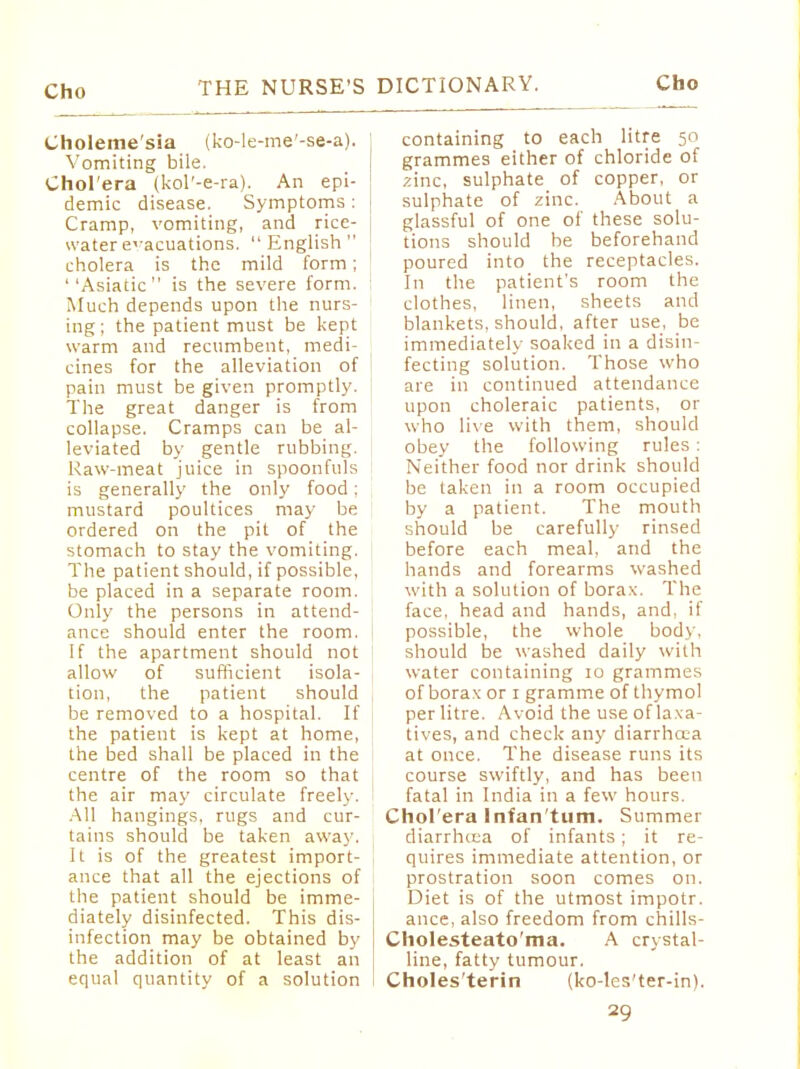 Choleme'sia (ko-le-me'-se-a). Vomiting bile. Chol'era (kol'-e-ra). An epi- demic disease. Symptoms: Cramp, vomiting, and rice- water evacuations. English cholera is the mild form; ''Asiatic is the severe form. Much depends upon the nurs- ing; the patient must be kept warm and recumbent, medi- cines for the alleviation of pain must be given promptly. The great danger is from collapse. Cramps can be al- leviated by gentle rubbing. Raw-meat juice in spoonfuls is generally the only food; mustard poultices may be ordered on the pit of the stomach to stay the vomiting. The patient should, if possible, be placed in a separate room. Only the persons in attend- ance should enter the room. If the apartment should not allow of sufficient isola- tion, the patient should be removed to a hospital. If the patient is kept at home, the bed shall be placed in the centre of the room so that the air may circulate freely. All hangings, rugs and cur- tains should be taken away, It is of the greatest import- ance that all the ejections of the patient should be imme- diately disinfected. This dis- infection may be obtained by the addition of at least an equal quantity of a solution containing to each litre 50 grammes either of chloride of zinc, sulphate of copper, or sulphate of zinc. About a glassful of one of these solu- tions should be beforehand poured into the receptacles. In the patient's room the clothes, linen, sheets and blankets, should, after use, be immediately soaked in a disin- fecting solution. Those who are in continued attendance upon choleraic patients, or who live with them, should obey the following rules : Neither food nor drink should be taken in a room occupied by a patient. The mouth should be carefully rinsed before each meal, and the hands and forearms washed with a solution of borax. The face, head and hands, and, if possible, the whole body, should be washed daily with water containing 10 grammes of borax or 1 gramme of thymol per litre. Avoid the use of laxa- tives, and check any diarrhoea at once. The disease runs its course swiftly, and has been fatal in India in a few hours. Chol'era Infan tum. Summer diarrhaia of infants; it re- quires immediate attention, or prostration soon comes on. Diet is of the utmost impotr. ance, also freedom from chills- Cholesteato'ma. A crystal- line, fatty tumour. Choles'terin (ko-les'ter-in).