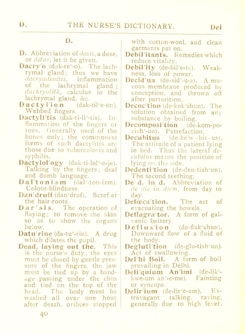 D. D. Abbreviation of tlosis, a dose, or detur, let it be given. Dacry'o (dak-re'-o). The lach- rymal gland; thus we have dacryadenitis, inflammation of the lachrymal gland ; dachryolith, calculus in the lachrymal gland, &c. Dactylion (dak-til'e-on). Webbed fingers. Dactylitis (dak-ti-li'-tis). In- fiammation of the fingers or toes. Generally used of the bones only; the commonest forms of such dactylitis arc those due to tuberculosis and syphilis. Dactylol'ogy (dak-ti-lol'-o-je). Talking by the fingers; deaf and dumb language. Dal'tonisin (dal'-ton-izm). Colour-blindness. Dan'druff (dan'druf). Scurf at the hair-roots. Da r'sis. The operation of flaying; to remove the skin so as to show the organs below. Datu'rine (da-tu'-rin). A drug which dilates the pupil. Dead, laying out the. This is the nurse's duty; the eyes must be closed by gentle pres- sure of the fingers, the jaw must be tied up by a band- age passing under the chin and tied on the top of the head. The body must be washed all over one hour after death, orifices stopped with cotton-wool, and clean garments put on. Debil'itants. Remedies which reduce vitality. Debil'ity (de-bil'e-te). Weak- ness, loss of power. Decid'ua (de-sid'-u-a). A mu- cous membrane produced by conception, and thrown off after parturition. Decoc'tion (de-kok'shun). The solution obtained from any substance by boiling. Decomposition (de-kom-po- zish'-un). Putrefaction. Decubitus (de-ke'w - bit - us). The attitude of a patient lying in bed. Thus the lateral de- cubitus mems the position of lying on the side. Dedenti'tion (de-den-tish'un). The second teething. De d. in d. Abbreviation of dc die in diem, from day to day. Defoeca'tion. The act of evacuating the bowels. Deflagra'tor. A form of gal- vanic battery. Deflux'ion (de-fluk'shun). Downward flow of a fluid of the bod)'. Deglutition (de-glu-tish'un). Act of swallowing. Delhi Boil. A form of boil prevailing in Delhi. Deli'quium An'iini (de-lik- kwe-um an'-c-me). Fainting or syncope. Delir'ium (de-lir'e-um). Ex- travagant talking, raving, generally due to high fever.