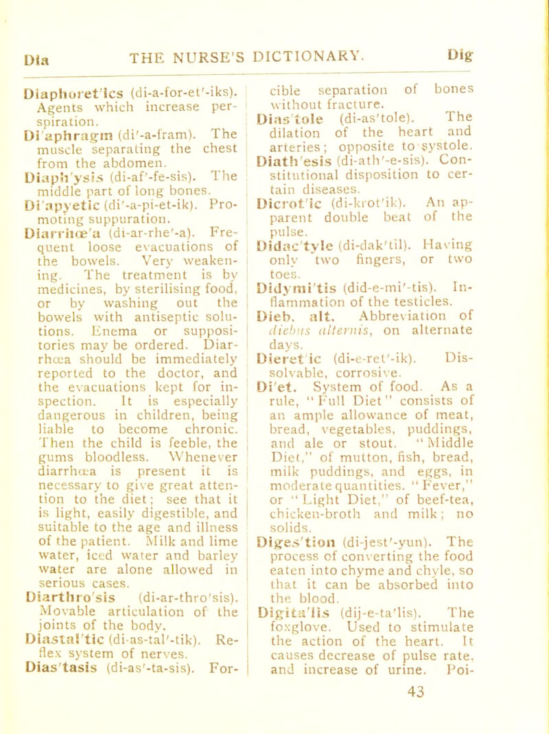 Dia Diaphoretics (di-a-for-et'-iks). Agents which increase per- spiration. Dl'aphragm (di'-a-fram). The muscle separating the chest from the abdomen. Diaph'ysis (di-af'-fe-sis). The middle part of long bones. Di'apyetlc (di'-a-pi-et-ik). Pro- moting suppuration. Diarrhoe'a (di-ar-rhe'-a). Fre- quent loose evacuations of the bowels. Very weaken- ing. The treatment is by medicines, by sterilising food, or by washing out the bowels with antiseptic solu- tions. Enema or supposi- tories may be ordered. Diar- rhcca should be immediately reported to the doctor, and the evacuations kept for in- spection. It is especially dangerous in children, being liable to become chronic. Then the child is feeble, the gums bloodless. Whenever diarrhoea is present it is necessary to give great atten- tion to the diet; see that it is light, easily digestible, and suitable to the age and illness of the patient. Milk and lime water, iced water and barley water are alone allowed in serious cases. Diarthro'sis (di-ar-thro'sis). Movable articulation of the joints of the bodv. Diastal'tic (di-as-tal'-tik). Re- flex system of nerves. Dias'tasis (di-as'-ta-sis). For- cible separation of bones without fracture. Diastole (di-as'tole). The dilation of the heart and arteries; opposite to systole. Diath'esis (di-ath'-e-sis). Con- stitutional disposition to cer- tain diseases. Dicrotic (di-krot'ik). An ap- parent double beat of the pulse. Didac'tyle (di-dak'til). Having only two fingers, or two toes. Didymi'tis (did-e-mi'-tis). In- flammation of the testicles. Dieb. alt. Abbreviation of diebus altemis, on alternate days. Dieret ic (di-e-ret'-ik). Dis- solvable, corrosive. Di'et. System of food. As a rule, Full Diet consists of an ample allowance of meat, bread, vegetables, puddings, and ale or stout. Middle Diet, of mutton, fish, bread, milk puddings, and eggs, in moderate quantities.  Fever, or  Light Diet, of beef-tea, chicken-broth and milk; no solids. Diges'tion (di-jest'-yun). The process of conv erting the food eaten into chyme and chyle, so that it can be absorbed into the. blood. Dig-it;t'lis (dij-e-ta'lis). The foxglove. Used to stimulate the action of the heart. It causes decrease of pulse rate, and increase of urine. Poi-