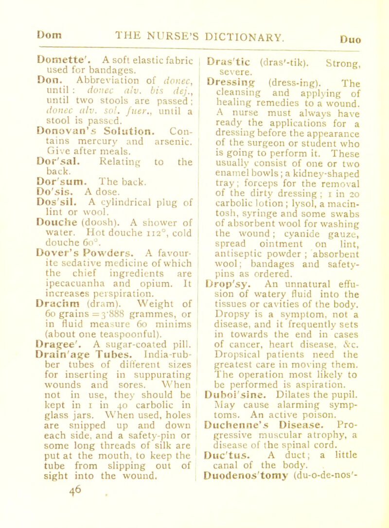 Duo Domette'. A soft elastic fabric I used for bandages. Don. Abbreviation of donee, until : donee alv, bis dej., until two stools are passed; donee alv. sol. fuer., until a stool is passed. Donovan's Solution. Con- tains mercury and arsenic. Give after meals. Dor'sal. Relating to the ( back. Dor'sum. The back. Do'sis. A dose. Dos'sil. A cylindrical plug of lint or wool. Douche (doosh). A shower of water. Hot douche 1120, cold | douche 6oJ. Dover's Powders. A favour- ite sedative medicine of which the chief ingredients are ipecacuanha and opium. It increases perspiration. Drachm (dram). Weight of 60 grains =3*888 grammes, or I in fluid measure 60 minims (about one teaspoonful). Dragee'. A sugar-coated pill. Drain'age Tubes. India-rub- , ber tubes of dilferent sizes 1 for inserting in suppurating wounds and sores. When not in use, they should be kept in 1 in 40 carbolic in glass jars. When used, holes are snipped up and down each side, and a safety-pin or some long threads of silk are put at the mouth, to keep the tube from slipping out of sight into the wound. 46 . Dras'tic (dras'-tik). Strong, severe. Dressing (dress-ing). The cleansing and applying of healing remedies to a wound. A nurse must always have ready the application's for a dressing before the appearance of the surgeon or student who is going to perform it. These usually consist of one or two enamel bowls; a kidney-shaped tray; forceps for the removal of the dirty dressing ; 1 in 20 carbolic lotion ; lysol, a macin- tosh, syringe and some swabs of absorbent wool for washing the wound ; cyanide gauze, spread ointment on lint, antiseptic powder ; absorbent wool; bandages and safety- pins as ordered. Drop'sy. An unnatural effu- sion of watery fluid into the tissues or cavities of the body. Dropsy is a symptom, not a disease, and it frequently sets in towards the end in cases of cancer, heart disease, &c. Dropsical patients need the greatest care in moving them. The operation most likely to be performed is aspiration. Duboi'sine. Dilates the pupil. May cause alarming symp- toms. An active poison. Duchemie's Disease. Pro- gressive muscular atrophy, a disease of the spinal cord. Duc'tus. A duct; a little canal of the body. Duodenos'tomy (du-o-de-nos'-