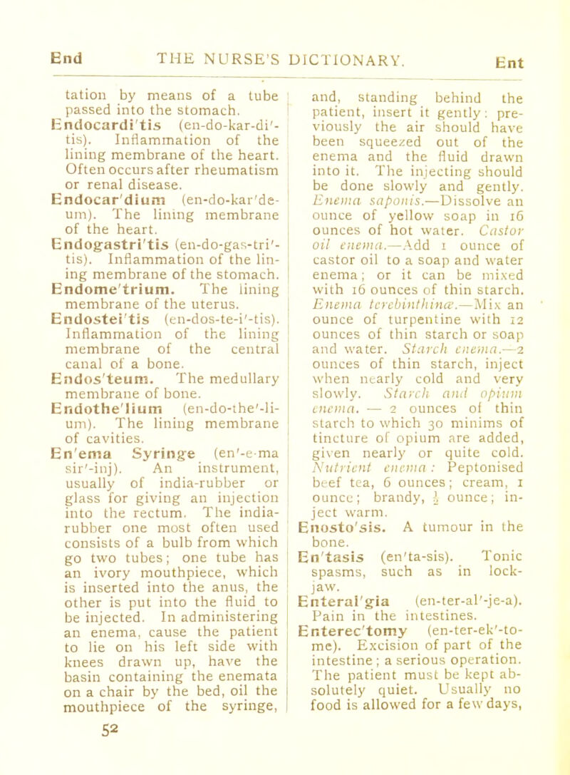 tation by means of a tube passed into the stomach. Endocardi'tis (en-do-kar-di'- tis). Inflammation of the lining membrane of the heart. Often occurs after rheumatism or renal disease. Endocar'dium (en-do-kar'de- um). The lining membrane of the heart. Endogastri'tis (en-do-gas-tri'- tis). Inflammation of the lin- ing membrane of the stomach. Endometrium. The lining membrane of the uterus. Endostei'tis (en-dos-te-i'-tis). Inflammation of the lining membrane of the central canal of a bone. Endos'teum. The medullary membrane of bone. Endothelium (en-do-the'-li- um). The lining membrane of cavities. En'ema Syringe (en'-ema sir'-inj). An instrument, usually of india-rubber or glass for giving an injection into the rectum. The india- rubber one most often used consists of a bulb from which go two tubes; one tube has an ivory mouthpiece, which is inserted into the anus, the other is put into the fluid to be injected. In administering an enema, cause the patient to lie on his left side with knees drawn up, have the basin containing the enemata on a chair by the bed, oil the mouthpiece of the syringe, ; and, standing behind the patient, insert it gently: pre- viously the air should have been squeezed out of the enema and the fluid drawn into it. The injecting should be done slowly and gently. Enema saponis.—Dissolve an ounce of yellow soap in 16 ounces of hot water. Castor oil enema.—Add i ounce of castor oil to a soap and water enema; or it can be mixed with 16 ounces of thin starch. Enema tcrebinthina.—Mix an ounce of turpentine with 12 ounces of thin starch or soap and water. Starch enema.—2 ounces of thin starch, inject when nearly cold and very slowly. Starch ami opium enema. — 2 ounces of thin starch to which 30 minims of tincture of opium are added, given nearly or quite cold. Nutrient enema : Peptonised beef tea, 6 ounces ; cream, 1 ounce; brandy, l ounce; in- ject warm. Enosto'sis. A tumour in the bone. j En'tasis (en'ta-sis). Tonic spasms, such as in lock- jaw. Enteral'gia (en-ter-al'-je-a). Pain in the intestines. Enterec'tomy (en-ter-ek'-to- me). Excision of part of the intestine ; a serious operation. The patient must be kept ab- solutely quiet. Usually no food is allowed for a few days,