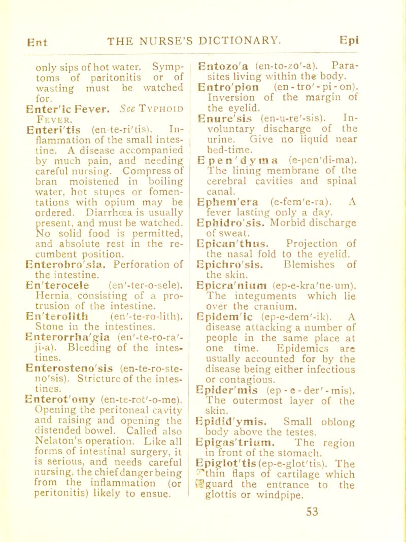 only sips of hot water. Symp- : toms of paritonitis or of wasting must be watched for. Enter ic Fever. See Typhoid Fever. Enteri'tis (en-te-ri'tis). In- flammation of the small intes- tine. A disease accompanied by much pain, and needing careful nursing. Compress of bran moistened in boiling water, hot stupes or fomen- tations with opium may be ordered. Diarrhoea is usually present, and must be watched. No solid food is permitted, and absolute rest in the re- cumbent position. Enterobro'sia. Perforation of the intestine. En'terocele (en'-ter-o-:,ele). Hernia, consisting of a pro- trusion of the intestine. En'terolith (en'-te-ro-lith), Stone in the intestines. Enterorrha'iyia (en'-te-ro-ra'- ji-a). Bleeding of the intes- tines. Enterosteno'sis (en-te-ro-ste- no'sis). Stricture of the intes- tines. Enterot'omy (en-te-rot'-o-me). Opening the peritoneal cavity and raising and opening the distended bowel. Called also Nelaton's operation. Like all forms of intestinal surgery, it is serious, and needs careful nursing, the chiefdangerbeing from the inflammation (or peritonitis) likely to ensue. 1 Entozo'a (en-to-zo'-a). Para- sites living within the body. Entro'pion (en - tro'- pi - on). Inversion of the margin of the eyelid. Enure'sis (en-u-re'-sis). In- voluntary discharge of the urine. Give no liquid near bed-time. Epen'dyma (e-pen'di-ma). The lining membrane of the cerebral cavities and spinal canal. Ephem'era (e-fem'e-ra). A fever lasting only a day. Ephidro'sis. Morbid discharge of sweat. Epican'thus. Projection of the nasal fold to the eyelid. Epichro'sis. Blemishes of the skin. Epicra'nium (ep-e-kra'ne-um). The integuments which lie over the cranium. Epidem'ic (ep-e-dem'-ik). A disease attacking a number of people in the same place at one time. Epidemics are usually accounted for by the disease being either infectious or contagious. Epider'mis (ep - c - der' - mis). The outermost layer of the skin. Epidsd'ymis. Small oblong body above the testes. Epigras'tritnn. The region in front of the stomach. Epiglot'tis(ep-e-glot'tis). The ^thtn flaps of cartilage which Efguard the entrance to the glottis or windpipe.