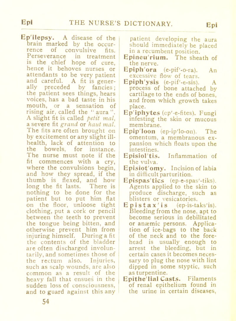 Epi Epilepsy. A disease of the brain marked by the occur- rence of convulsive fits. Perseverance in treatment is the chief hope of cure, hence it behoves nurses or attendants to be very patient and careful. A fit is gener- ally preceded by fancies; the patient sees things, hears voices, has a bad taste in his mouth, or a sensation of rising air, called the  aura . A slight fit is called petit mal, a severe fit grand or haul mal. The fits are often brought on by excitement or any slight ill- health, lack of attention to the bowels, for instance. The nurse must note if the fit commences with a cry, where the convulsions begin, and how they spread, if the thumb is flexed, and how long the fit lasts. There is nothing to be done for the patient but to put him flat on the floor, unloose tight clothing, put a cork or pencil between the teeth to prevent the tongue being bitten, and otherwise prevent him from injuring himself. Duringafit the contents of the bladder are often discharged involun- tarily, and sometimes those of the rectum also. Injuries, such as scalp wounds, are also common as a result of the heavy fall that ensues in the sudden loss of consciousness, and to guard against this any 54 patient developing the aura should immediately be placed in a recumbent position. Epineu'rium. The sheath of the nerve. Epiph'ora (e-pif'-o-ra). An excessive flow of tears. Epiph'ysis (e-pif'-e-sis). A process of bone attached by cartilage to the ends of bones, and from which growth takes place. Epiphytes (cp'-e-fites). Fungi infesting the skin or mucous membrane. Epip'loon (ep-ip'lo-on). The omentum, a membranous ex- pansion which floats upon the intestines. Episiol'tis. Inflammation of the vulva. Episiot'omy. Incision of labia in difficult parturition. Epispas'tics (ep-e-spas'-tiks). Agents applied to the skin to produce discharge, such as blisters or vesicatories. Epistax'is (ep-is-taks'is). Bleeding from the nose, apt to become serious in debilitated or anaemic persons. Applica- tion of ice-bags to the back of the neck and to the fore- head is usually enough to arrest the bleeding, but in certain cases it becomes neces- sary to plug the nose with lint dipped in some styptic, such as turpentine. Epithe'lial Casts. Filaments of renal epithelium found in the urine in certain diseases,